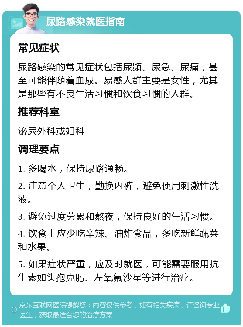 尿路感染就医指南 常见症状 尿路感染的常见症状包括尿频、尿急、尿痛，甚至可能伴随着血尿。易感人群主要是女性，尤其是那些有不良生活习惯和饮食习惯的人群。 推荐科室 泌尿外科或妇科 调理要点 1. 多喝水，保持尿路通畅。 2. 注意个人卫生，勤换内裤，避免使用刺激性洗液。 3. 避免过度劳累和熬夜，保持良好的生活习惯。 4. 饮食上应少吃辛辣、油炸食品，多吃新鲜蔬菜和水果。 5. 如果症状严重，应及时就医，可能需要服用抗生素如头孢克肟、左氧氟沙星等进行治疗。