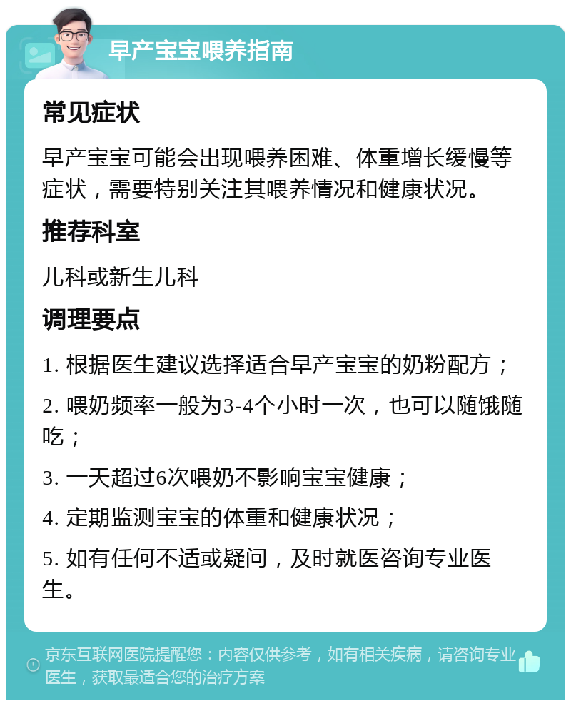 早产宝宝喂养指南 常见症状 早产宝宝可能会出现喂养困难、体重增长缓慢等症状，需要特别关注其喂养情况和健康状况。 推荐科室 儿科或新生儿科 调理要点 1. 根据医生建议选择适合早产宝宝的奶粉配方； 2. 喂奶频率一般为3-4个小时一次，也可以随饿随吃； 3. 一天超过6次喂奶不影响宝宝健康； 4. 定期监测宝宝的体重和健康状况； 5. 如有任何不适或疑问，及时就医咨询专业医生。