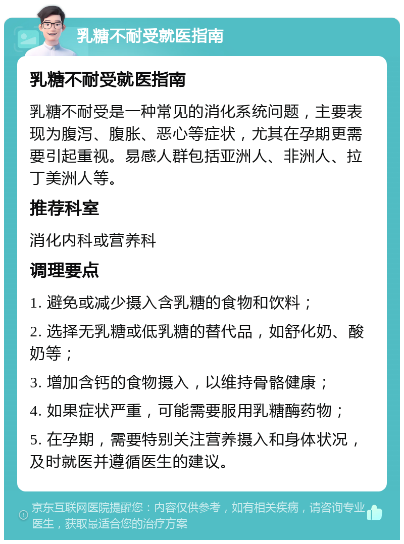 乳糖不耐受就医指南 乳糖不耐受就医指南 乳糖不耐受是一种常见的消化系统问题，主要表现为腹泻、腹胀、恶心等症状，尤其在孕期更需要引起重视。易感人群包括亚洲人、非洲人、拉丁美洲人等。 推荐科室 消化内科或营养科 调理要点 1. 避免或减少摄入含乳糖的食物和饮料； 2. 选择无乳糖或低乳糖的替代品，如舒化奶、酸奶等； 3. 增加含钙的食物摄入，以维持骨骼健康； 4. 如果症状严重，可能需要服用乳糖酶药物； 5. 在孕期，需要特别关注营养摄入和身体状况，及时就医并遵循医生的建议。