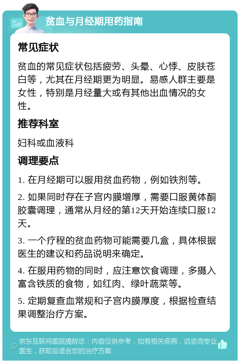 贫血与月经期用药指南 常见症状 贫血的常见症状包括疲劳、头晕、心悸、皮肤苍白等，尤其在月经期更为明显。易感人群主要是女性，特别是月经量大或有其他出血情况的女性。 推荐科室 妇科或血液科 调理要点 1. 在月经期可以服用贫血药物，例如铁剂等。 2. 如果同时存在子宫内膜增厚，需要口服黄体酮胶囊调理，通常从月经的第12天开始连续口服12天。 3. 一个疗程的贫血药物可能需要几盒，具体根据医生的建议和药品说明来确定。 4. 在服用药物的同时，应注意饮食调理，多摄入富含铁质的食物，如红肉、绿叶蔬菜等。 5. 定期复查血常规和子宫内膜厚度，根据检查结果调整治疗方案。