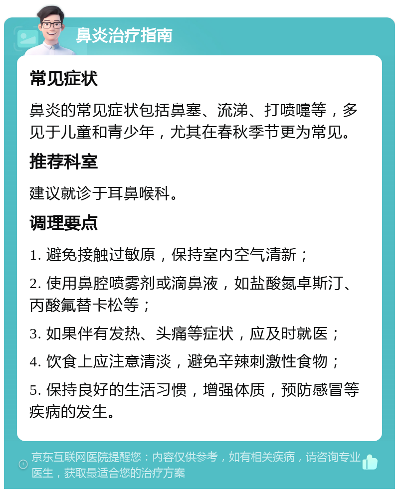 鼻炎治疗指南 常见症状 鼻炎的常见症状包括鼻塞、流涕、打喷嚏等，多见于儿童和青少年，尤其在春秋季节更为常见。 推荐科室 建议就诊于耳鼻喉科。 调理要点 1. 避免接触过敏原，保持室内空气清新； 2. 使用鼻腔喷雾剂或滴鼻液，如盐酸氮卓斯汀、丙酸氟替卡松等； 3. 如果伴有发热、头痛等症状，应及时就医； 4. 饮食上应注意清淡，避免辛辣刺激性食物； 5. 保持良好的生活习惯，增强体质，预防感冒等疾病的发生。