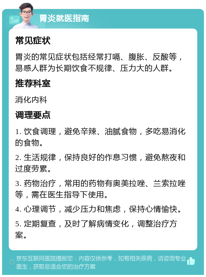 胃炎就医指南 常见症状 胃炎的常见症状包括经常打嗝、腹胀、反酸等，易感人群为长期饮食不规律、压力大的人群。 推荐科室 消化内科 调理要点 1. 饮食调理，避免辛辣、油腻食物，多吃易消化的食物。 2. 生活规律，保持良好的作息习惯，避免熬夜和过度劳累。 3. 药物治疗，常用的药物有奥美拉唑、兰索拉唑等，需在医生指导下使用。 4. 心理调节，减少压力和焦虑，保持心情愉快。 5. 定期复查，及时了解病情变化，调整治疗方案。