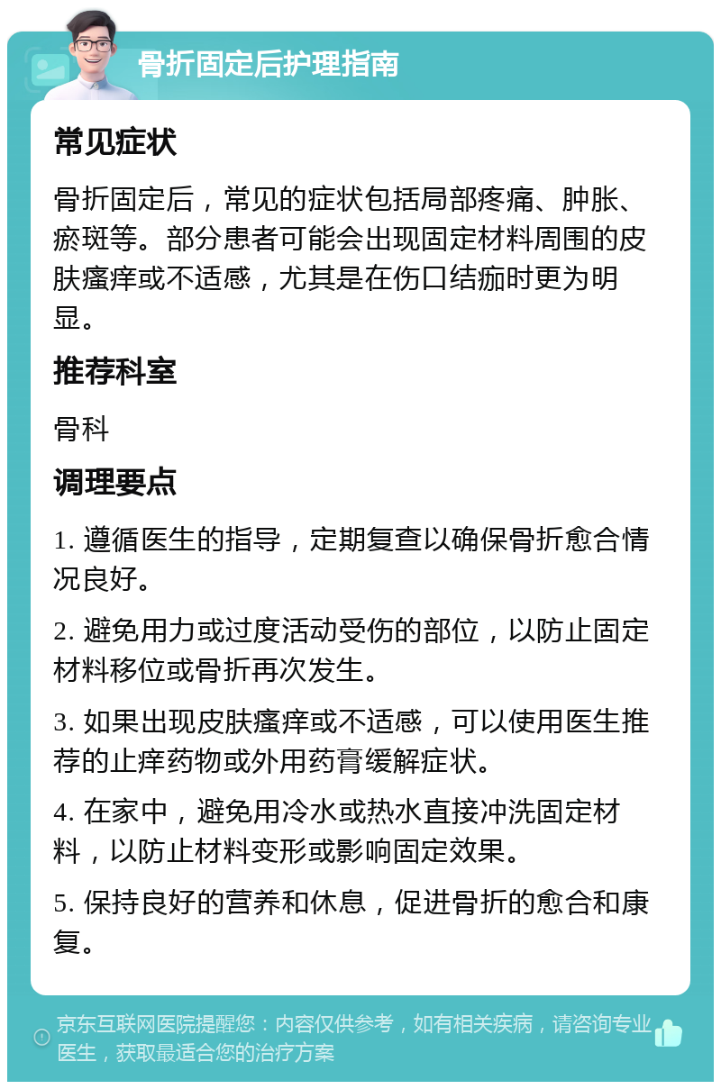 骨折固定后护理指南 常见症状 骨折固定后，常见的症状包括局部疼痛、肿胀、瘀斑等。部分患者可能会出现固定材料周围的皮肤瘙痒或不适感，尤其是在伤口结痂时更为明显。 推荐科室 骨科 调理要点 1. 遵循医生的指导，定期复查以确保骨折愈合情况良好。 2. 避免用力或过度活动受伤的部位，以防止固定材料移位或骨折再次发生。 3. 如果出现皮肤瘙痒或不适感，可以使用医生推荐的止痒药物或外用药膏缓解症状。 4. 在家中，避免用冷水或热水直接冲洗固定材料，以防止材料变形或影响固定效果。 5. 保持良好的营养和休息，促进骨折的愈合和康复。