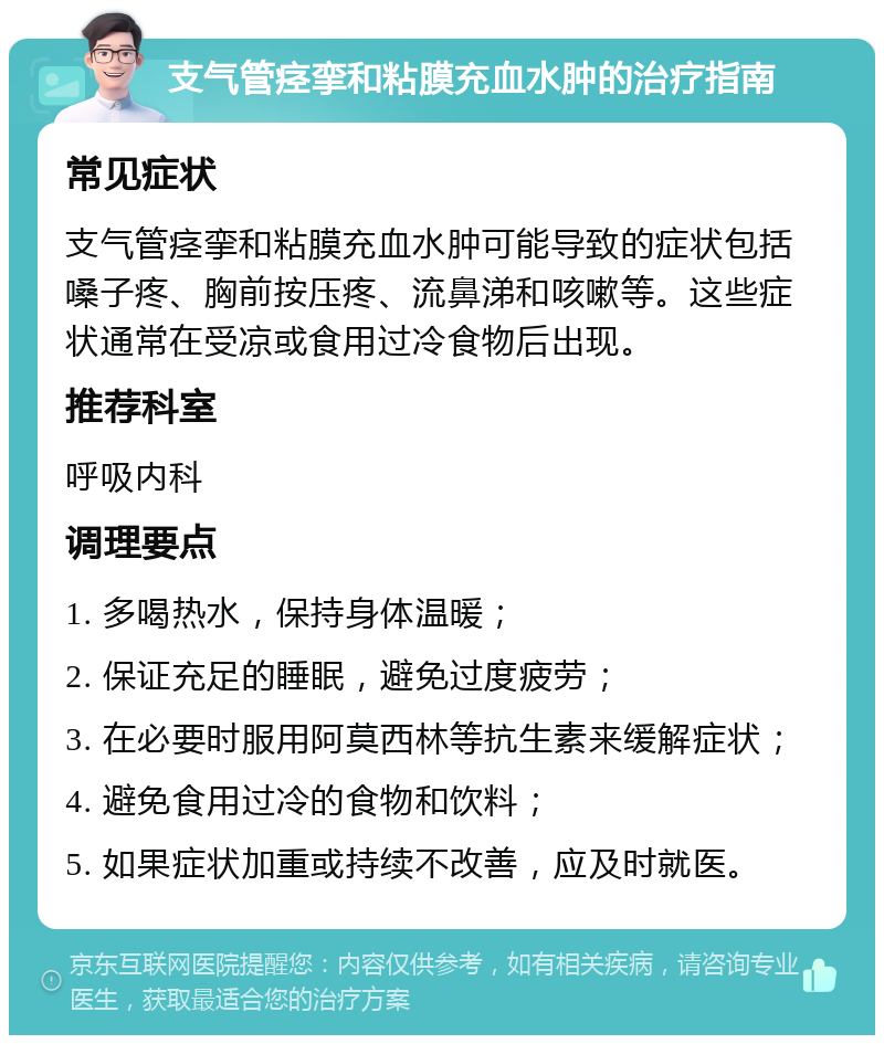 支气管痉挛和粘膜充血水肿的治疗指南 常见症状 支气管痉挛和粘膜充血水肿可能导致的症状包括嗓子疼、胸前按压疼、流鼻涕和咳嗽等。这些症状通常在受凉或食用过冷食物后出现。 推荐科室 呼吸内科 调理要点 1. 多喝热水，保持身体温暖； 2. 保证充足的睡眠，避免过度疲劳； 3. 在必要时服用阿莫西林等抗生素来缓解症状； 4. 避免食用过冷的食物和饮料； 5. 如果症状加重或持续不改善，应及时就医。