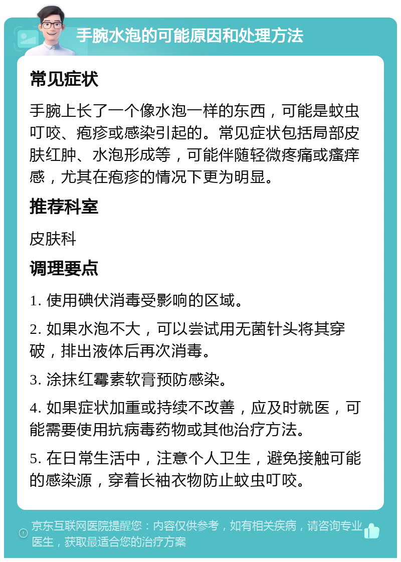 手腕水泡的可能原因和处理方法 常见症状 手腕上长了一个像水泡一样的东西，可能是蚊虫叮咬、疱疹或感染引起的。常见症状包括局部皮肤红肿、水泡形成等，可能伴随轻微疼痛或瘙痒感，尤其在疱疹的情况下更为明显。 推荐科室 皮肤科 调理要点 1. 使用碘伏消毒受影响的区域。 2. 如果水泡不大，可以尝试用无菌针头将其穿破，排出液体后再次消毒。 3. 涂抹红霉素软膏预防感染。 4. 如果症状加重或持续不改善，应及时就医，可能需要使用抗病毒药物或其他治疗方法。 5. 在日常生活中，注意个人卫生，避免接触可能的感染源，穿着长袖衣物防止蚊虫叮咬。