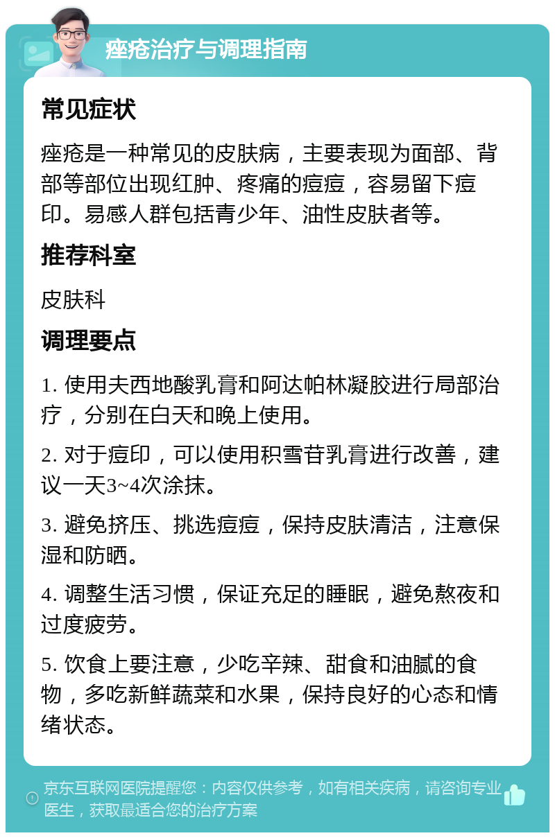 痤疮治疗与调理指南 常见症状 痤疮是一种常见的皮肤病，主要表现为面部、背部等部位出现红肿、疼痛的痘痘，容易留下痘印。易感人群包括青少年、油性皮肤者等。 推荐科室 皮肤科 调理要点 1. 使用夫西地酸乳膏和阿达帕林凝胶进行局部治疗，分别在白天和晚上使用。 2. 对于痘印，可以使用积雪苷乳膏进行改善，建议一天3~4次涂抹。 3. 避免挤压、挑选痘痘，保持皮肤清洁，注意保湿和防晒。 4. 调整生活习惯，保证充足的睡眠，避免熬夜和过度疲劳。 5. 饮食上要注意，少吃辛辣、甜食和油腻的食物，多吃新鲜蔬菜和水果，保持良好的心态和情绪状态。