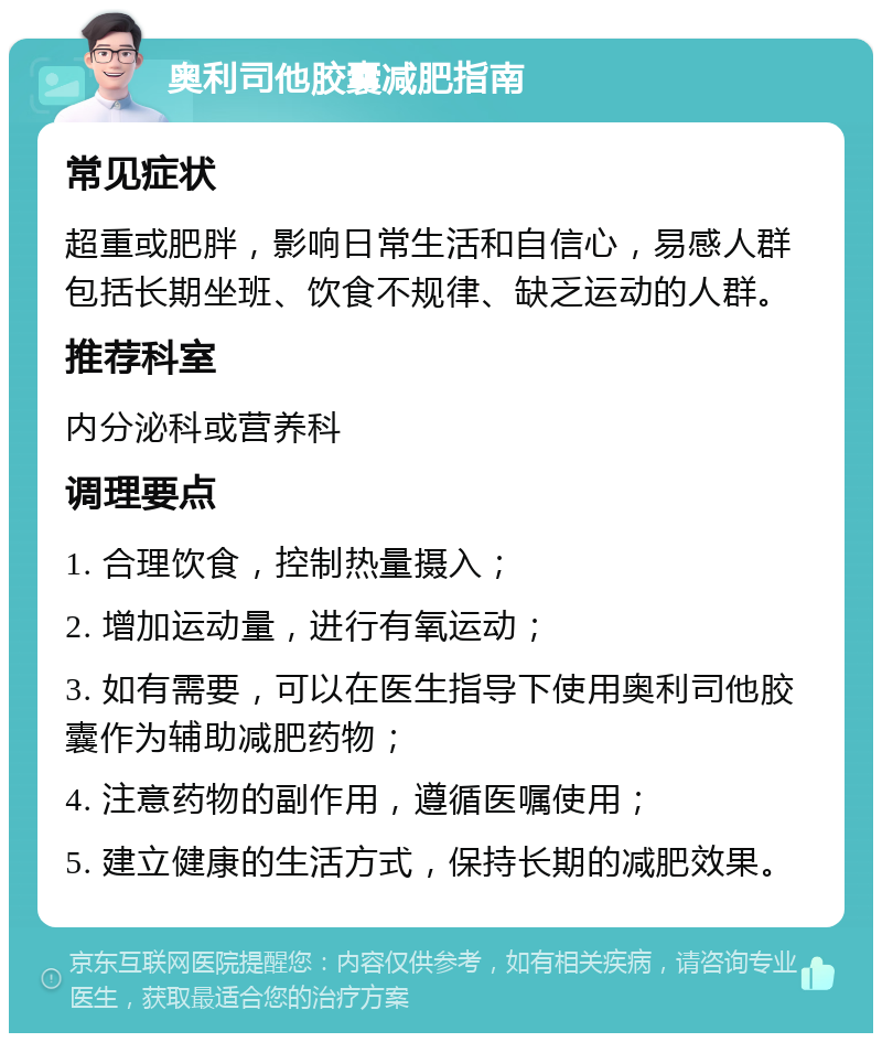 奥利司他胶囊减肥指南 常见症状 超重或肥胖，影响日常生活和自信心，易感人群包括长期坐班、饮食不规律、缺乏运动的人群。 推荐科室 内分泌科或营养科 调理要点 1. 合理饮食，控制热量摄入； 2. 增加运动量，进行有氧运动； 3. 如有需要，可以在医生指导下使用奥利司他胶囊作为辅助减肥药物； 4. 注意药物的副作用，遵循医嘱使用； 5. 建立健康的生活方式，保持长期的减肥效果。