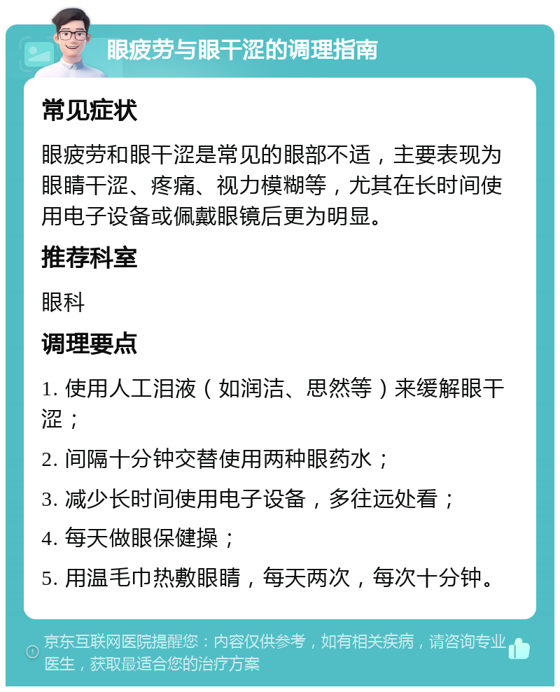 眼疲劳与眼干涩的调理指南 常见症状 眼疲劳和眼干涩是常见的眼部不适，主要表现为眼睛干涩、疼痛、视力模糊等，尤其在长时间使用电子设备或佩戴眼镜后更为明显。 推荐科室 眼科 调理要点 1. 使用人工泪液（如润洁、思然等）来缓解眼干涩； 2. 间隔十分钟交替使用两种眼药水； 3. 减少长时间使用电子设备，多往远处看； 4. 每天做眼保健操； 5. 用温毛巾热敷眼睛，每天两次，每次十分钟。