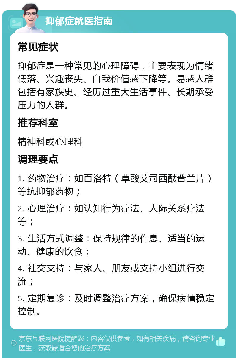 抑郁症就医指南 常见症状 抑郁症是一种常见的心理障碍，主要表现为情绪低落、兴趣丧失、自我价值感下降等。易感人群包括有家族史、经历过重大生活事件、长期承受压力的人群。 推荐科室 精神科或心理科 调理要点 1. 药物治疗：如百洛特（草酸艾司西酞普兰片）等抗抑郁药物； 2. 心理治疗：如认知行为疗法、人际关系疗法等； 3. 生活方式调整：保持规律的作息、适当的运动、健康的饮食； 4. 社交支持：与家人、朋友或支持小组进行交流； 5. 定期复诊：及时调整治疗方案，确保病情稳定控制。