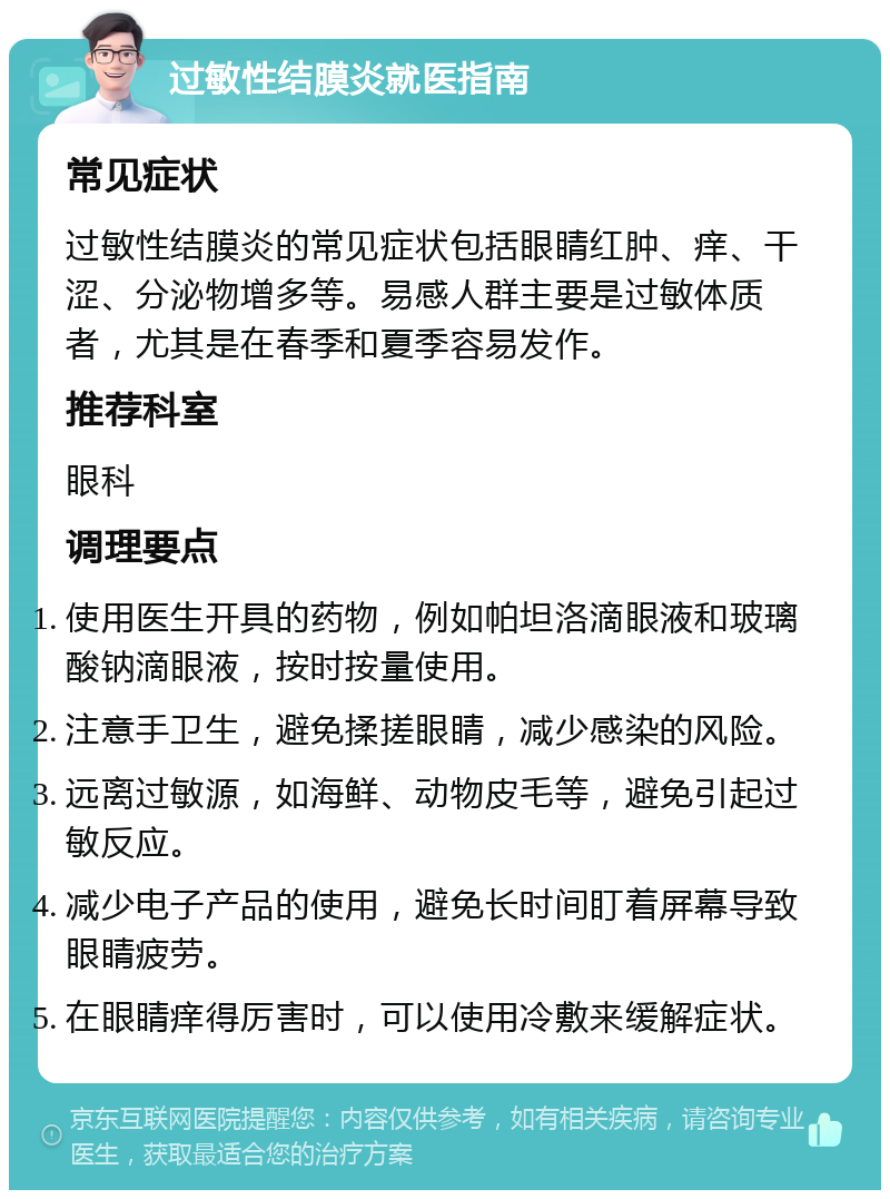 过敏性结膜炎就医指南 常见症状 过敏性结膜炎的常见症状包括眼睛红肿、痒、干涩、分泌物增多等。易感人群主要是过敏体质者，尤其是在春季和夏季容易发作。 推荐科室 眼科 调理要点 使用医生开具的药物，例如帕坦洛滴眼液和玻璃酸钠滴眼液，按时按量使用。 注意手卫生，避免揉搓眼睛，减少感染的风险。 远离过敏源，如海鲜、动物皮毛等，避免引起过敏反应。 减少电子产品的使用，避免长时间盯着屏幕导致眼睛疲劳。 在眼睛痒得厉害时，可以使用冷敷来缓解症状。