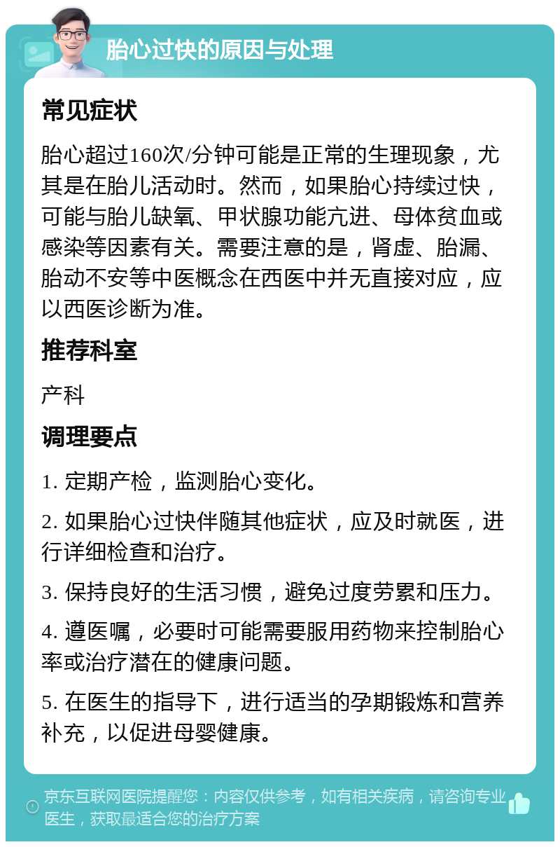 胎心过快的原因与处理 常见症状 胎心超过160次/分钟可能是正常的生理现象，尤其是在胎儿活动时。然而，如果胎心持续过快，可能与胎儿缺氧、甲状腺功能亢进、母体贫血或感染等因素有关。需要注意的是，肾虚、胎漏、胎动不安等中医概念在西医中并无直接对应，应以西医诊断为准。 推荐科室 产科 调理要点 1. 定期产检，监测胎心变化。 2. 如果胎心过快伴随其他症状，应及时就医，进行详细检查和治疗。 3. 保持良好的生活习惯，避免过度劳累和压力。 4. 遵医嘱，必要时可能需要服用药物来控制胎心率或治疗潜在的健康问题。 5. 在医生的指导下，进行适当的孕期锻炼和营养补充，以促进母婴健康。