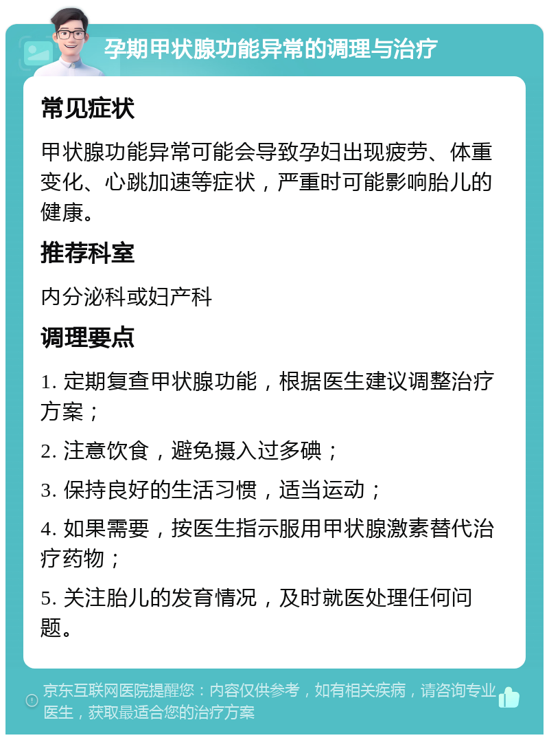 孕期甲状腺功能异常的调理与治疗 常见症状 甲状腺功能异常可能会导致孕妇出现疲劳、体重变化、心跳加速等症状，严重时可能影响胎儿的健康。 推荐科室 内分泌科或妇产科 调理要点 1. 定期复查甲状腺功能，根据医生建议调整治疗方案； 2. 注意饮食，避免摄入过多碘； 3. 保持良好的生活习惯，适当运动； 4. 如果需要，按医生指示服用甲状腺激素替代治疗药物； 5. 关注胎儿的发育情况，及时就医处理任何问题。