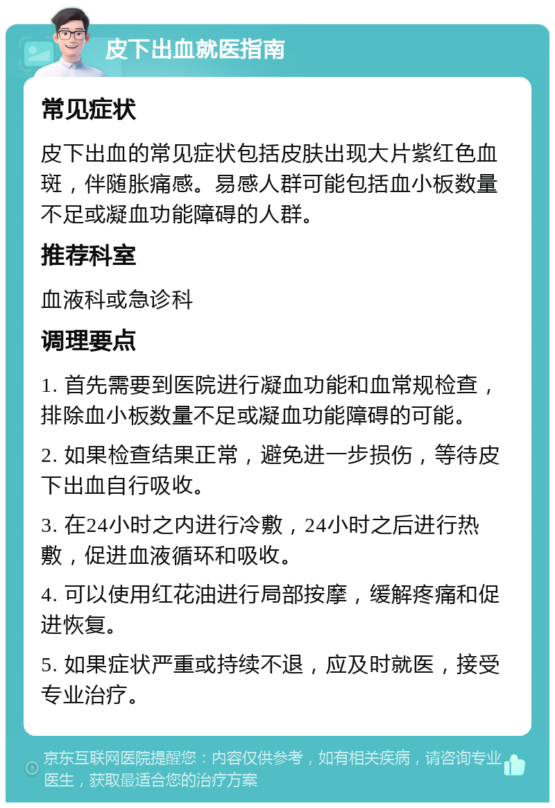 皮下出血就医指南 常见症状 皮下出血的常见症状包括皮肤出现大片紫红色血斑，伴随胀痛感。易感人群可能包括血小板数量不足或凝血功能障碍的人群。 推荐科室 血液科或急诊科 调理要点 1. 首先需要到医院进行凝血功能和血常规检查，排除血小板数量不足或凝血功能障碍的可能。 2. 如果检查结果正常，避免进一步损伤，等待皮下出血自行吸收。 3. 在24小时之内进行冷敷，24小时之后进行热敷，促进血液循环和吸收。 4. 可以使用红花油进行局部按摩，缓解疼痛和促进恢复。 5. 如果症状严重或持续不退，应及时就医，接受专业治疗。