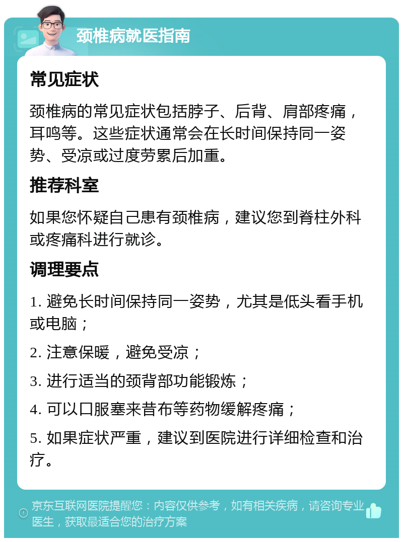 颈椎病就医指南 常见症状 颈椎病的常见症状包括脖子、后背、肩部疼痛，耳鸣等。这些症状通常会在长时间保持同一姿势、受凉或过度劳累后加重。 推荐科室 如果您怀疑自己患有颈椎病，建议您到脊柱外科或疼痛科进行就诊。 调理要点 1. 避免长时间保持同一姿势，尤其是低头看手机或电脑； 2. 注意保暖，避免受凉； 3. 进行适当的颈背部功能锻炼； 4. 可以口服塞来昔布等药物缓解疼痛； 5. 如果症状严重，建议到医院进行详细检查和治疗。