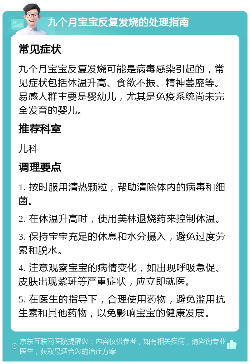 九个月宝宝反复发烧的处理指南 常见症状 九个月宝宝反复发烧可能是病毒感染引起的，常见症状包括体温升高、食欲不振、精神萎靡等。易感人群主要是婴幼儿，尤其是免疫系统尚未完全发育的婴儿。 推荐科室 儿科 调理要点 1. 按时服用清热颗粒，帮助清除体内的病毒和细菌。 2. 在体温升高时，使用美林退烧药来控制体温。 3. 保持宝宝充足的休息和水分摄入，避免过度劳累和脱水。 4. 注意观察宝宝的病情变化，如出现呼吸急促、皮肤出现紫斑等严重症状，应立即就医。 5. 在医生的指导下，合理使用药物，避免滥用抗生素和其他药物，以免影响宝宝的健康发展。