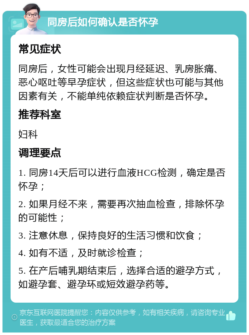 同房后如何确认是否怀孕 常见症状 同房后，女性可能会出现月经延迟、乳房胀痛、恶心呕吐等早孕症状，但这些症状也可能与其他因素有关，不能单纯依赖症状判断是否怀孕。 推荐科室 妇科 调理要点 1. 同房14天后可以进行血液HCG检测，确定是否怀孕； 2. 如果月经不来，需要再次抽血检查，排除怀孕的可能性； 3. 注意休息，保持良好的生活习惯和饮食； 4. 如有不适，及时就诊检查； 5. 在产后哺乳期结束后，选择合适的避孕方式，如避孕套、避孕环或短效避孕药等。