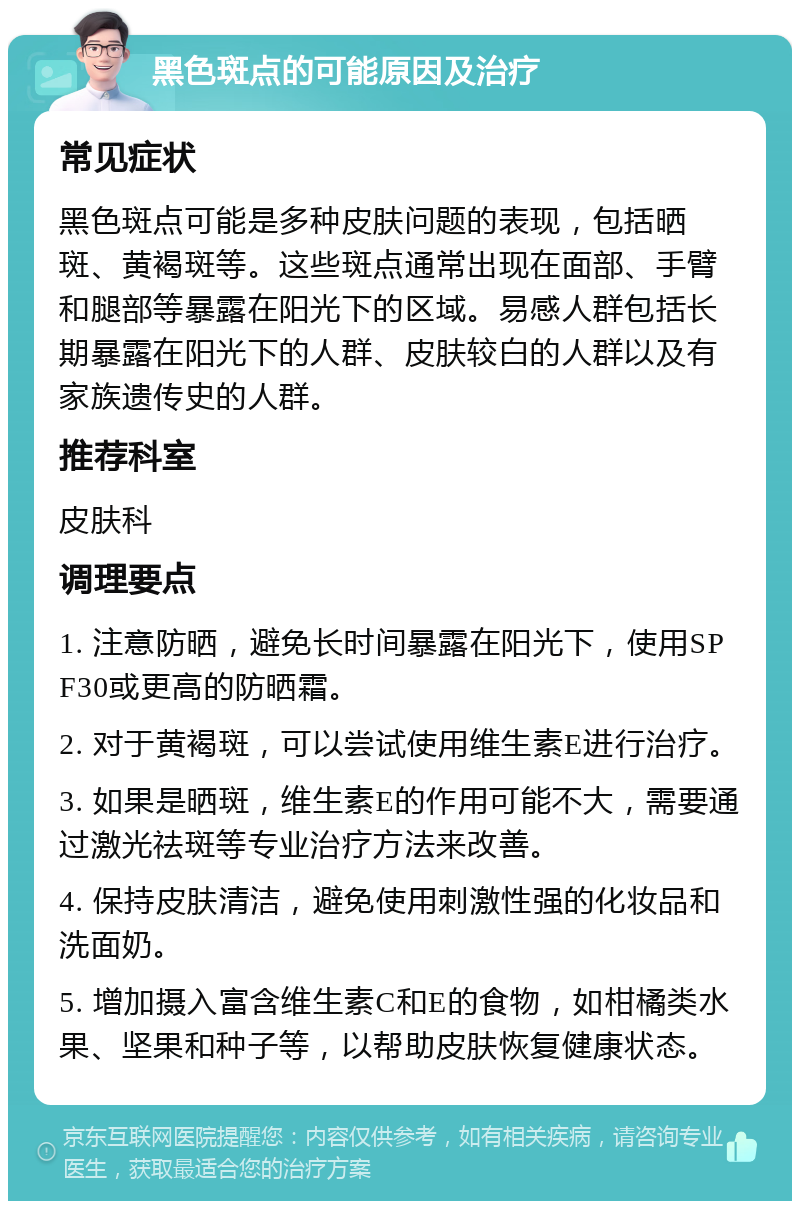 黑色斑点的可能原因及治疗 常见症状 黑色斑点可能是多种皮肤问题的表现，包括晒斑、黄褐斑等。这些斑点通常出现在面部、手臂和腿部等暴露在阳光下的区域。易感人群包括长期暴露在阳光下的人群、皮肤较白的人群以及有家族遗传史的人群。 推荐科室 皮肤科 调理要点 1. 注意防晒，避免长时间暴露在阳光下，使用SPF30或更高的防晒霜。 2. 对于黄褐斑，可以尝试使用维生素E进行治疗。 3. 如果是晒斑，维生素E的作用可能不大，需要通过激光祛斑等专业治疗方法来改善。 4. 保持皮肤清洁，避免使用刺激性强的化妆品和洗面奶。 5. 增加摄入富含维生素C和E的食物，如柑橘类水果、坚果和种子等，以帮助皮肤恢复健康状态。