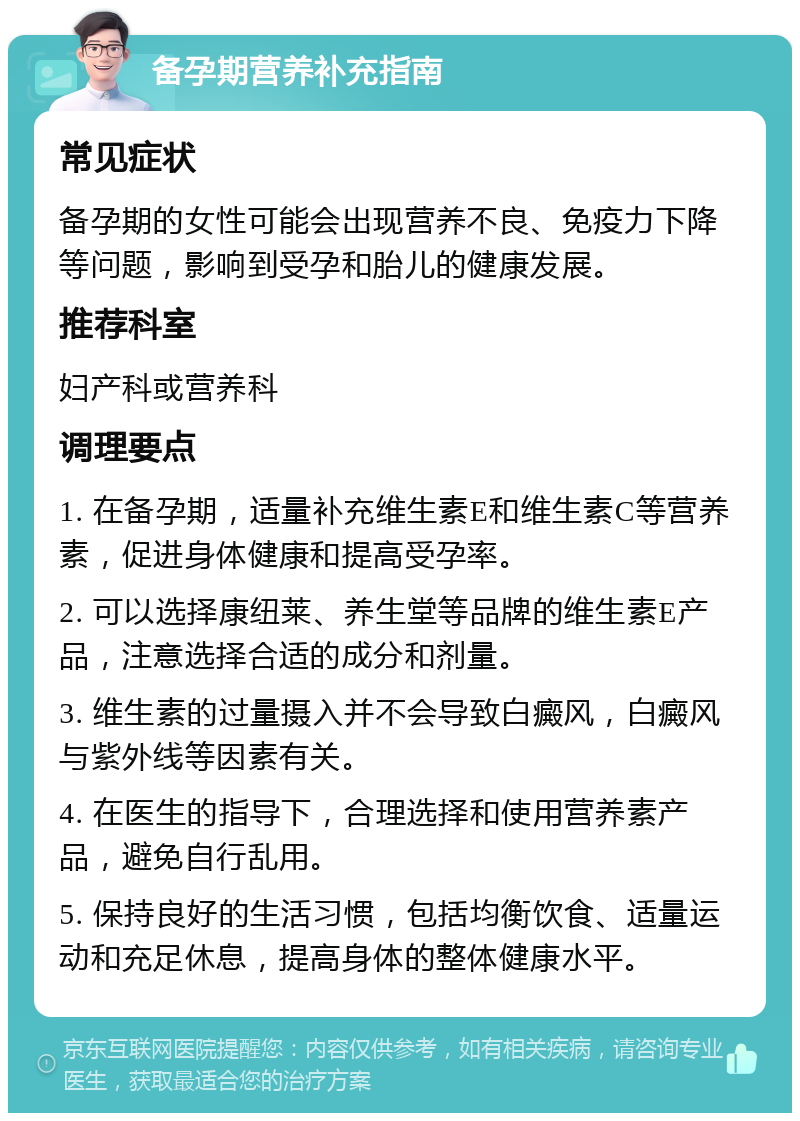 备孕期营养补充指南 常见症状 备孕期的女性可能会出现营养不良、免疫力下降等问题，影响到受孕和胎儿的健康发展。 推荐科室 妇产科或营养科 调理要点 1. 在备孕期，适量补充维生素E和维生素C等营养素，促进身体健康和提高受孕率。 2. 可以选择康纽莱、养生堂等品牌的维生素E产品，注意选择合适的成分和剂量。 3. 维生素的过量摄入并不会导致白癜风，白癜风与紫外线等因素有关。 4. 在医生的指导下，合理选择和使用营养素产品，避免自行乱用。 5. 保持良好的生活习惯，包括均衡饮食、适量运动和充足休息，提高身体的整体健康水平。