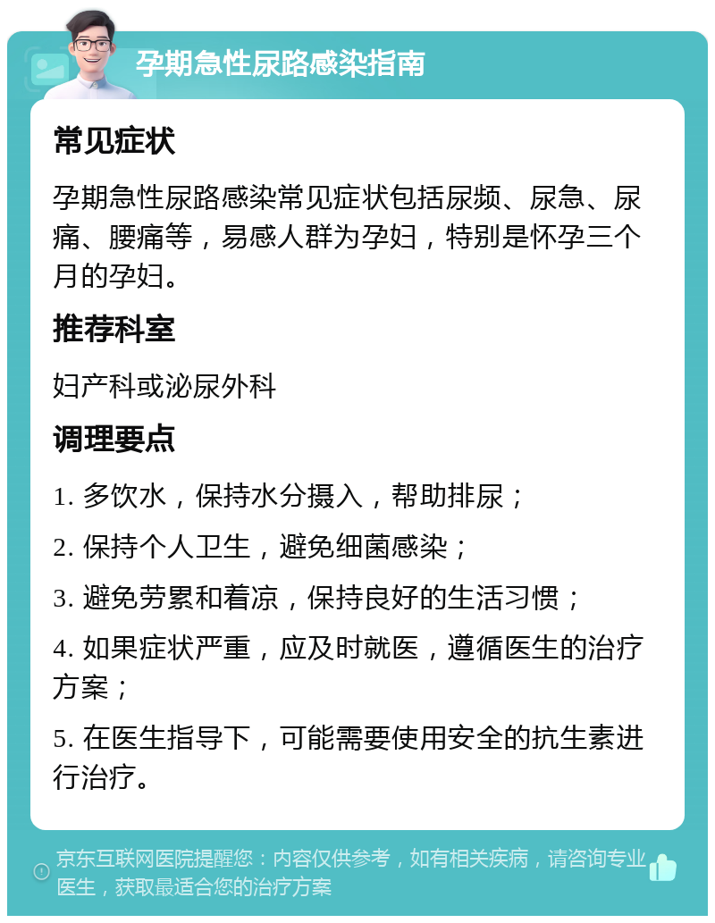 孕期急性尿路感染指南 常见症状 孕期急性尿路感染常见症状包括尿频、尿急、尿痛、腰痛等，易感人群为孕妇，特别是怀孕三个月的孕妇。 推荐科室 妇产科或泌尿外科 调理要点 1. 多饮水，保持水分摄入，帮助排尿； 2. 保持个人卫生，避免细菌感染； 3. 避免劳累和着凉，保持良好的生活习惯； 4. 如果症状严重，应及时就医，遵循医生的治疗方案； 5. 在医生指导下，可能需要使用安全的抗生素进行治疗。