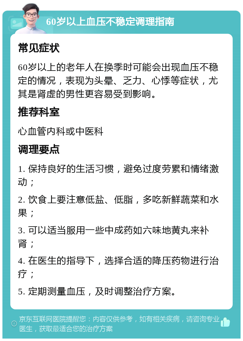 60岁以上血压不稳定调理指南 常见症状 60岁以上的老年人在换季时可能会出现血压不稳定的情况，表现为头晕、乏力、心悸等症状，尤其是肾虚的男性更容易受到影响。 推荐科室 心血管内科或中医科 调理要点 1. 保持良好的生活习惯，避免过度劳累和情绪激动； 2. 饮食上要注意低盐、低脂，多吃新鲜蔬菜和水果； 3. 可以适当服用一些中成药如六味地黄丸来补肾； 4. 在医生的指导下，选择合适的降压药物进行治疗； 5. 定期测量血压，及时调整治疗方案。