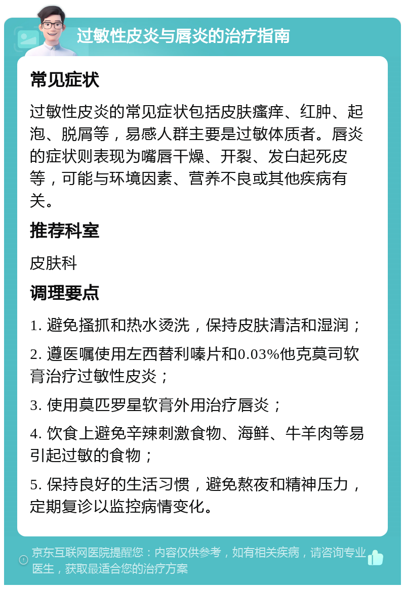 过敏性皮炎与唇炎的治疗指南 常见症状 过敏性皮炎的常见症状包括皮肤瘙痒、红肿、起泡、脱屑等，易感人群主要是过敏体质者。唇炎的症状则表现为嘴唇干燥、开裂、发白起死皮等，可能与环境因素、营养不良或其他疾病有关。 推荐科室 皮肤科 调理要点 1. 避免搔抓和热水烫洗，保持皮肤清洁和湿润； 2. 遵医嘱使用左西替利嗪片和0.03%他克莫司软膏治疗过敏性皮炎； 3. 使用莫匹罗星软膏外用治疗唇炎； 4. 饮食上避免辛辣刺激食物、海鲜、牛羊肉等易引起过敏的食物； 5. 保持良好的生活习惯，避免熬夜和精神压力，定期复诊以监控病情变化。