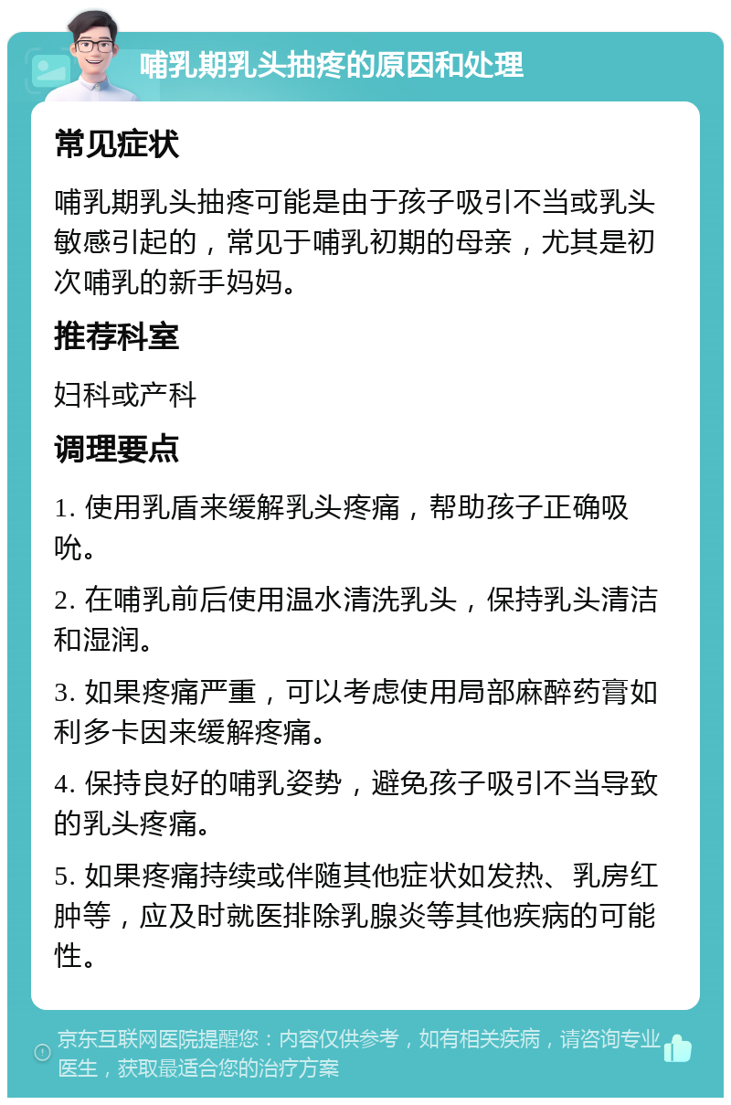 哺乳期乳头抽疼的原因和处理 常见症状 哺乳期乳头抽疼可能是由于孩子吸引不当或乳头敏感引起的，常见于哺乳初期的母亲，尤其是初次哺乳的新手妈妈。 推荐科室 妇科或产科 调理要点 1. 使用乳盾来缓解乳头疼痛，帮助孩子正确吸吮。 2. 在哺乳前后使用温水清洗乳头，保持乳头清洁和湿润。 3. 如果疼痛严重，可以考虑使用局部麻醉药膏如利多卡因来缓解疼痛。 4. 保持良好的哺乳姿势，避免孩子吸引不当导致的乳头疼痛。 5. 如果疼痛持续或伴随其他症状如发热、乳房红肿等，应及时就医排除乳腺炎等其他疾病的可能性。