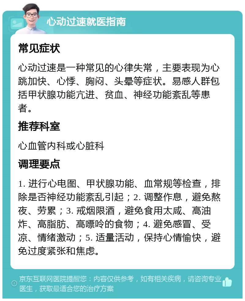 心动过速就医指南 常见症状 心动过速是一种常见的心律失常，主要表现为心跳加快、心悸、胸闷、头晕等症状。易感人群包括甲状腺功能亢进、贫血、神经功能紊乱等患者。 推荐科室 心血管内科或心脏科 调理要点 1. 进行心电图、甲状腺功能、血常规等检查，排除是否神经功能紊乱引起；2. 调整作息，避免熬夜、劳累；3. 戒烟限酒，避免食用太咸、高油炸、高脂肪、高嘌呤的食物；4. 避免感冒、受凉、情绪激动；5. 适量活动，保持心情愉快，避免过度紧张和焦虑。