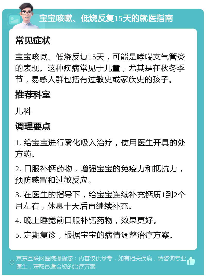 宝宝咳嗽、低烧反复15天的就医指南 常见症状 宝宝咳嗽、低烧反复15天，可能是哮喘支气管炎的表现。这种疾病常见于儿童，尤其是在秋冬季节，易感人群包括有过敏史或家族史的孩子。 推荐科室 儿科 调理要点 1. 给宝宝进行雾化吸入治疗，使用医生开具的处方药。 2. 口服补钙药物，增强宝宝的免疫力和抵抗力，预防感冒和过敏反应。 3. 在医生的指导下，给宝宝连续补充钙质1到2个月左右，休息十天后再继续补充。 4. 晚上睡觉前口服补钙药物，效果更好。 5. 定期复诊，根据宝宝的病情调整治疗方案。