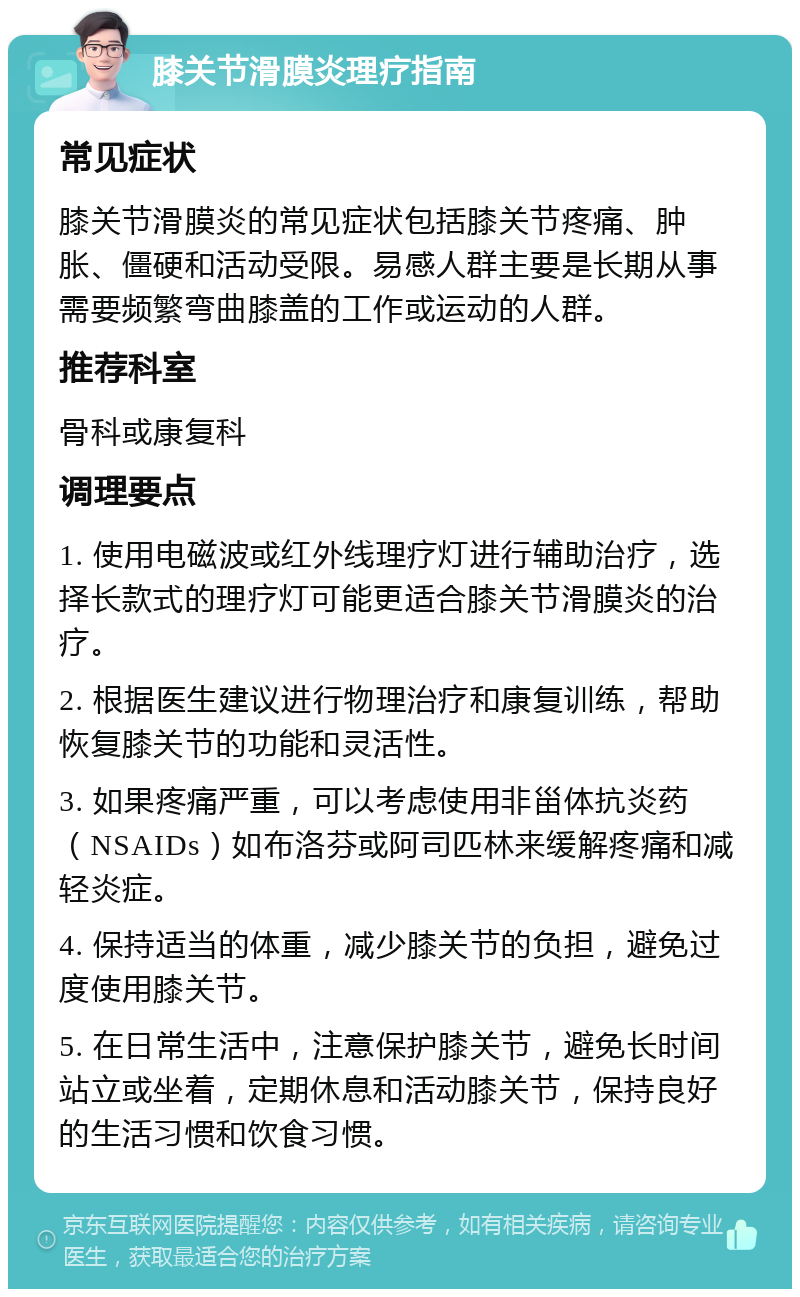 膝关节滑膜炎理疗指南 常见症状 膝关节滑膜炎的常见症状包括膝关节疼痛、肿胀、僵硬和活动受限。易感人群主要是长期从事需要频繁弯曲膝盖的工作或运动的人群。 推荐科室 骨科或康复科 调理要点 1. 使用电磁波或红外线理疗灯进行辅助治疗，选择长款式的理疗灯可能更适合膝关节滑膜炎的治疗。 2. 根据医生建议进行物理治疗和康复训练，帮助恢复膝关节的功能和灵活性。 3. 如果疼痛严重，可以考虑使用非甾体抗炎药（NSAIDs）如布洛芬或阿司匹林来缓解疼痛和减轻炎症。 4. 保持适当的体重，减少膝关节的负担，避免过度使用膝关节。 5. 在日常生活中，注意保护膝关节，避免长时间站立或坐着，定期休息和活动膝关节，保持良好的生活习惯和饮食习惯。