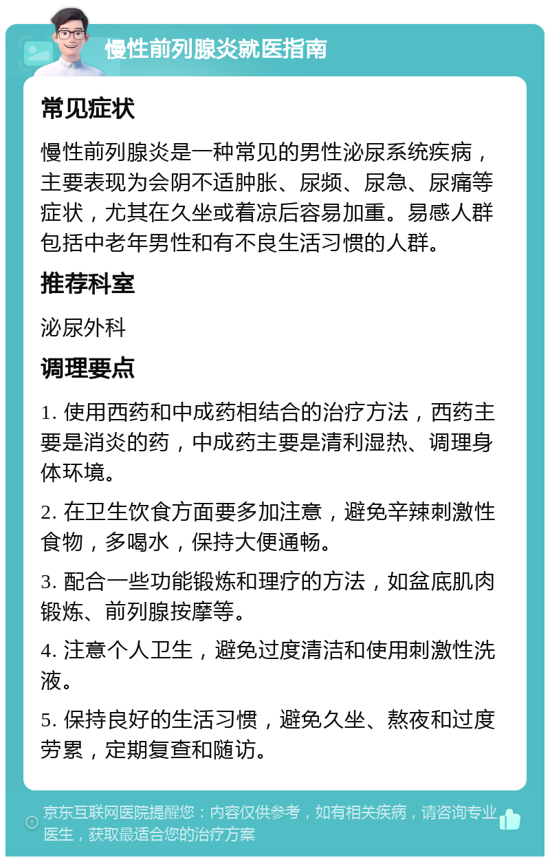 慢性前列腺炎就医指南 常见症状 慢性前列腺炎是一种常见的男性泌尿系统疾病，主要表现为会阴不适肿胀、尿频、尿急、尿痛等症状，尤其在久坐或着凉后容易加重。易感人群包括中老年男性和有不良生活习惯的人群。 推荐科室 泌尿外科 调理要点 1. 使用西药和中成药相结合的治疗方法，西药主要是消炎的药，中成药主要是清利湿热、调理身体环境。 2. 在卫生饮食方面要多加注意，避免辛辣刺激性食物，多喝水，保持大便通畅。 3. 配合一些功能锻炼和理疗的方法，如盆底肌肉锻炼、前列腺按摩等。 4. 注意个人卫生，避免过度清洁和使用刺激性洗液。 5. 保持良好的生活习惯，避免久坐、熬夜和过度劳累，定期复查和随访。