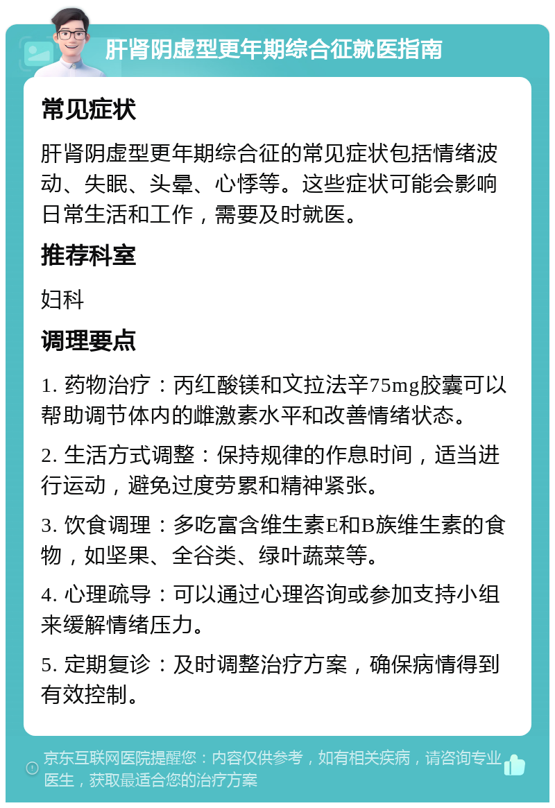 肝肾阴虚型更年期综合征就医指南 常见症状 肝肾阴虚型更年期综合征的常见症状包括情绪波动、失眠、头晕、心悸等。这些症状可能会影响日常生活和工作，需要及时就医。 推荐科室 妇科 调理要点 1. 药物治疗：丙红酸镁和文拉法辛75mg胶囊可以帮助调节体内的雌激素水平和改善情绪状态。 2. 生活方式调整：保持规律的作息时间，适当进行运动，避免过度劳累和精神紧张。 3. 饮食调理：多吃富含维生素E和B族维生素的食物，如坚果、全谷类、绿叶蔬菜等。 4. 心理疏导：可以通过心理咨询或参加支持小组来缓解情绪压力。 5. 定期复诊：及时调整治疗方案，确保病情得到有效控制。