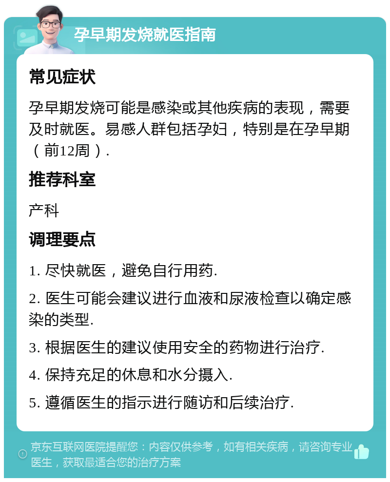 孕早期发烧就医指南 常见症状 孕早期发烧可能是感染或其他疾病的表现，需要及时就医。易感人群包括孕妇，特别是在孕早期（前12周）. 推荐科室 产科 调理要点 1. 尽快就医，避免自行用药. 2. 医生可能会建议进行血液和尿液检查以确定感染的类型. 3. 根据医生的建议使用安全的药物进行治疗. 4. 保持充足的休息和水分摄入. 5. 遵循医生的指示进行随访和后续治疗.