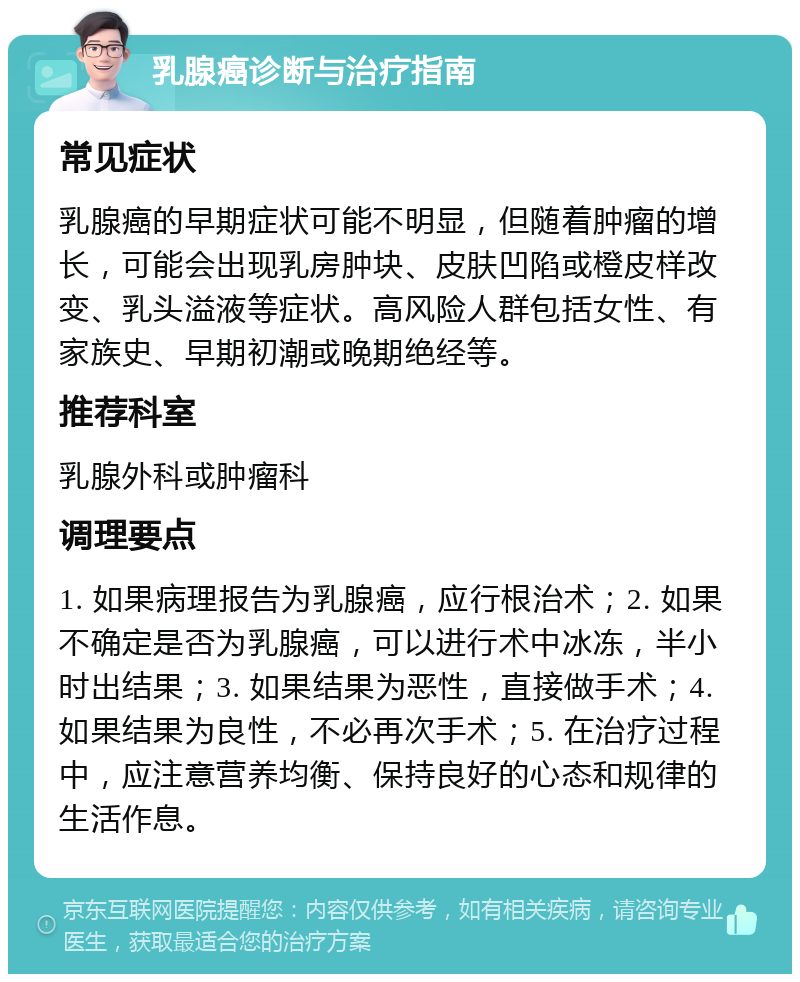 乳腺癌诊断与治疗指南 常见症状 乳腺癌的早期症状可能不明显，但随着肿瘤的增长，可能会出现乳房肿块、皮肤凹陷或橙皮样改变、乳头溢液等症状。高风险人群包括女性、有家族史、早期初潮或晚期绝经等。 推荐科室 乳腺外科或肿瘤科 调理要点 1. 如果病理报告为乳腺癌，应行根治术；2. 如果不确定是否为乳腺癌，可以进行术中冰冻，半小时出结果；3. 如果结果为恶性，直接做手术；4. 如果结果为良性，不必再次手术；5. 在治疗过程中，应注意营养均衡、保持良好的心态和规律的生活作息。