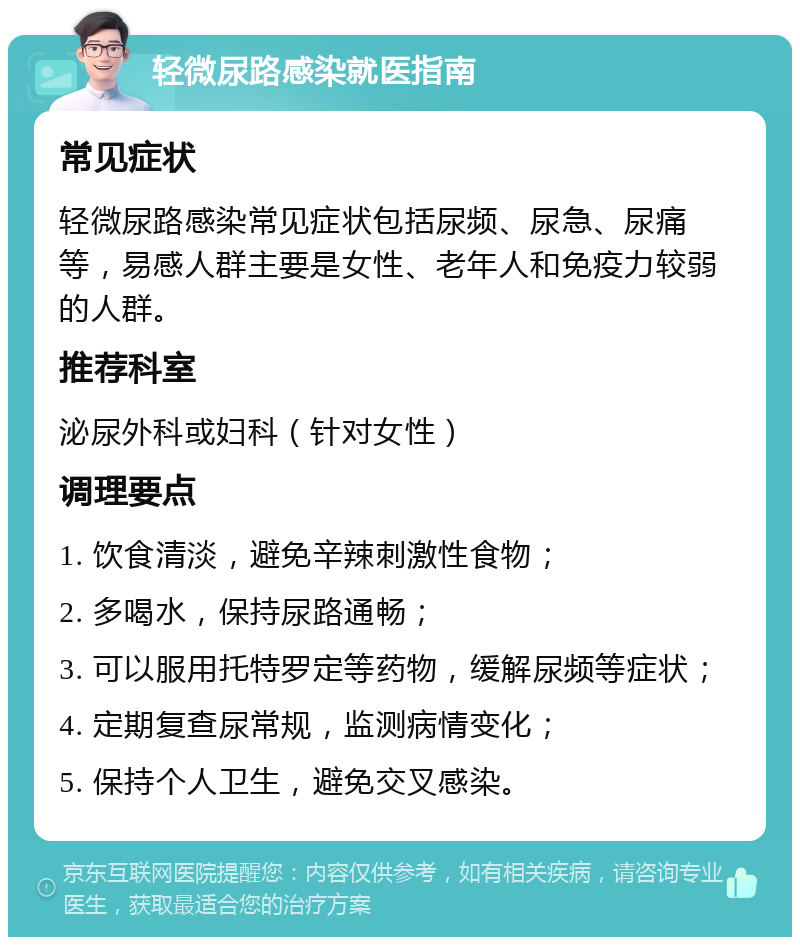 轻微尿路感染就医指南 常见症状 轻微尿路感染常见症状包括尿频、尿急、尿痛等，易感人群主要是女性、老年人和免疫力较弱的人群。 推荐科室 泌尿外科或妇科（针对女性） 调理要点 1. 饮食清淡，避免辛辣刺激性食物； 2. 多喝水，保持尿路通畅； 3. 可以服用托特罗定等药物，缓解尿频等症状； 4. 定期复查尿常规，监测病情变化； 5. 保持个人卫生，避免交叉感染。