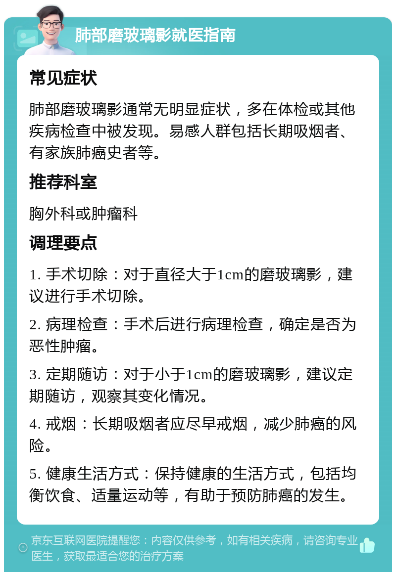 肺部磨玻璃影就医指南 常见症状 肺部磨玻璃影通常无明显症状，多在体检或其他疾病检查中被发现。易感人群包括长期吸烟者、有家族肺癌史者等。 推荐科室 胸外科或肿瘤科 调理要点 1. 手术切除：对于直径大于1cm的磨玻璃影，建议进行手术切除。 2. 病理检查：手术后进行病理检查，确定是否为恶性肿瘤。 3. 定期随访：对于小于1cm的磨玻璃影，建议定期随访，观察其变化情况。 4. 戒烟：长期吸烟者应尽早戒烟，减少肺癌的风险。 5. 健康生活方式：保持健康的生活方式，包括均衡饮食、适量运动等，有助于预防肺癌的发生。