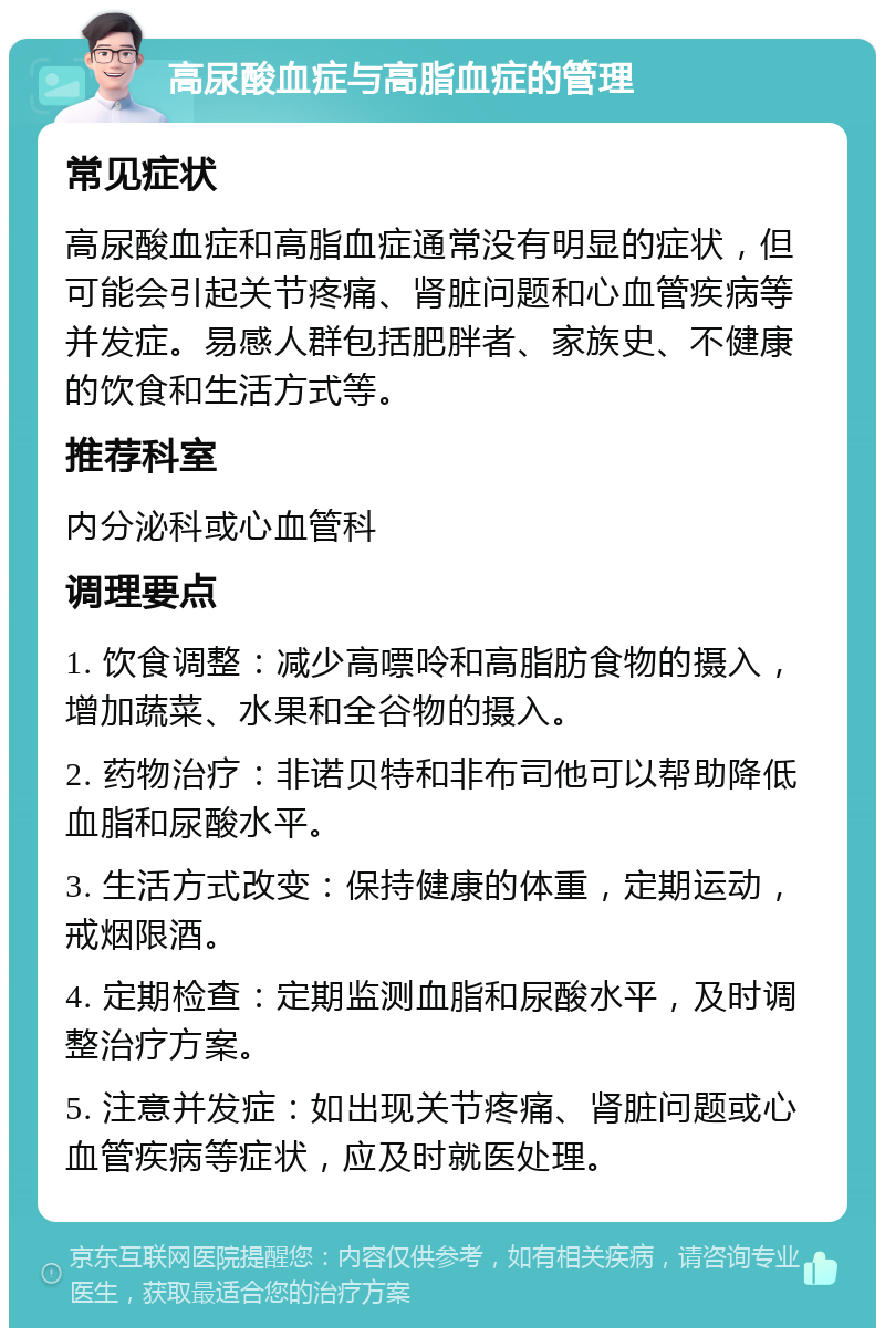 高尿酸血症与高脂血症的管理 常见症状 高尿酸血症和高脂血症通常没有明显的症状，但可能会引起关节疼痛、肾脏问题和心血管疾病等并发症。易感人群包括肥胖者、家族史、不健康的饮食和生活方式等。 推荐科室 内分泌科或心血管科 调理要点 1. 饮食调整：减少高嘌呤和高脂肪食物的摄入，增加蔬菜、水果和全谷物的摄入。 2. 药物治疗：非诺贝特和非布司他可以帮助降低血脂和尿酸水平。 3. 生活方式改变：保持健康的体重，定期运动，戒烟限酒。 4. 定期检查：定期监测血脂和尿酸水平，及时调整治疗方案。 5. 注意并发症：如出现关节疼痛、肾脏问题或心血管疾病等症状，应及时就医处理。