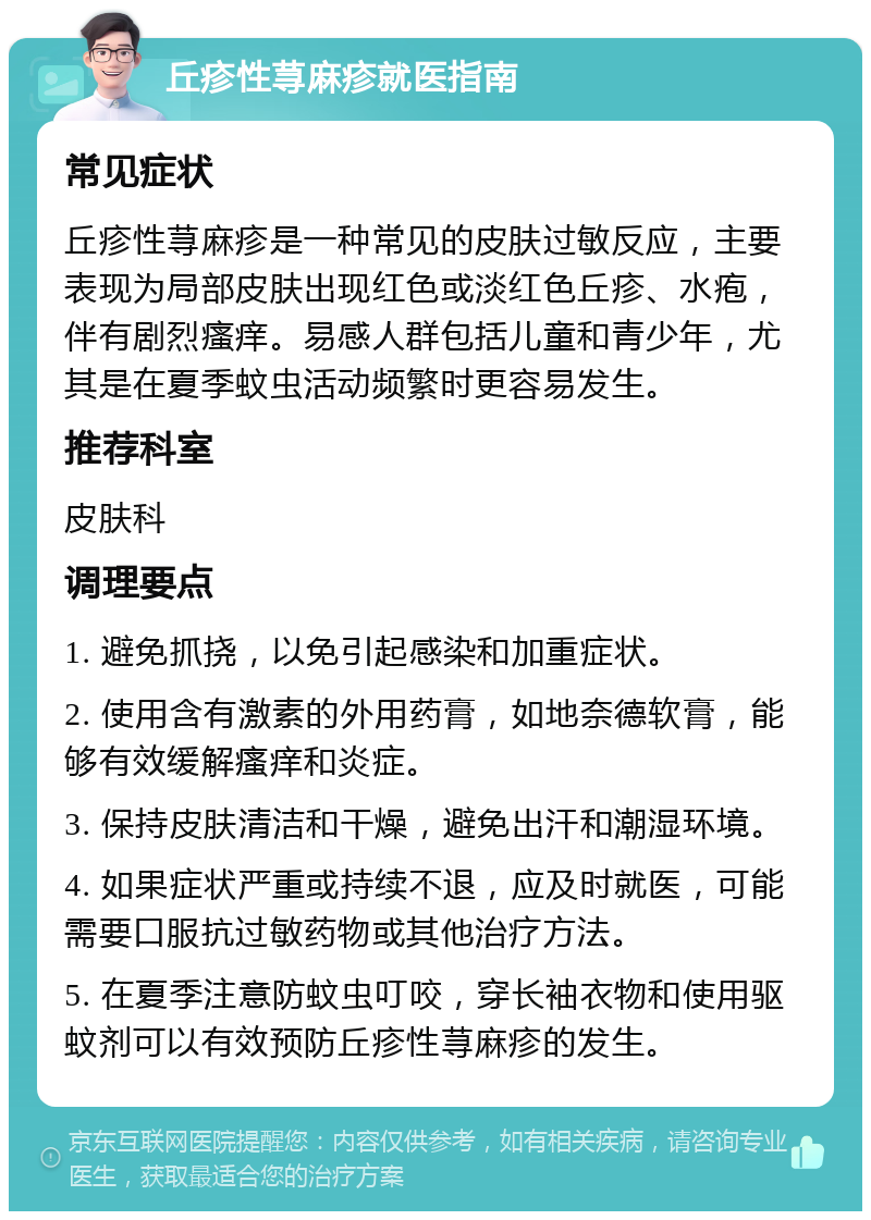 丘疹性荨麻疹就医指南 常见症状 丘疹性荨麻疹是一种常见的皮肤过敏反应，主要表现为局部皮肤出现红色或淡红色丘疹、水疱，伴有剧烈瘙痒。易感人群包括儿童和青少年，尤其是在夏季蚊虫活动频繁时更容易发生。 推荐科室 皮肤科 调理要点 1. 避免抓挠，以免引起感染和加重症状。 2. 使用含有激素的外用药膏，如地奈德软膏，能够有效缓解瘙痒和炎症。 3. 保持皮肤清洁和干燥，避免出汗和潮湿环境。 4. 如果症状严重或持续不退，应及时就医，可能需要口服抗过敏药物或其他治疗方法。 5. 在夏季注意防蚊虫叮咬，穿长袖衣物和使用驱蚊剂可以有效预防丘疹性荨麻疹的发生。