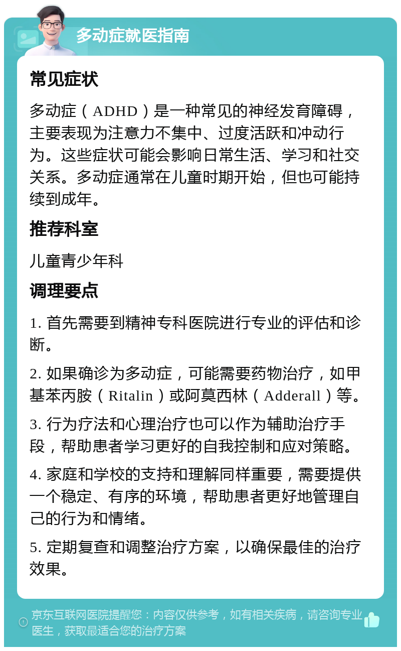 多动症就医指南 常见症状 多动症（ADHD）是一种常见的神经发育障碍，主要表现为注意力不集中、过度活跃和冲动行为。这些症状可能会影响日常生活、学习和社交关系。多动症通常在儿童时期开始，但也可能持续到成年。 推荐科室 儿童青少年科 调理要点 1. 首先需要到精神专科医院进行专业的评估和诊断。 2. 如果确诊为多动症，可能需要药物治疗，如甲基苯丙胺（Ritalin）或阿莫西林（Adderall）等。 3. 行为疗法和心理治疗也可以作为辅助治疗手段，帮助患者学习更好的自我控制和应对策略。 4. 家庭和学校的支持和理解同样重要，需要提供一个稳定、有序的环境，帮助患者更好地管理自己的行为和情绪。 5. 定期复查和调整治疗方案，以确保最佳的治疗效果。