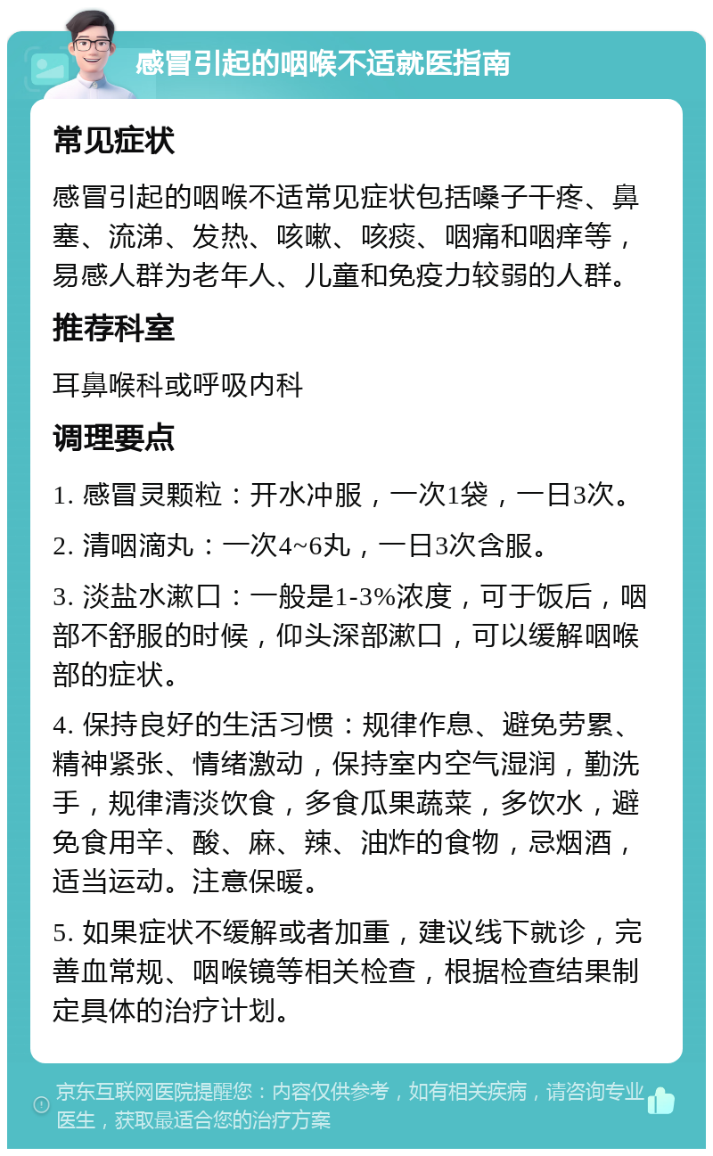 感冒引起的咽喉不适就医指南 常见症状 感冒引起的咽喉不适常见症状包括嗓子干疼、鼻塞、流涕、发热、咳嗽、咳痰、咽痛和咽痒等，易感人群为老年人、儿童和免疫力较弱的人群。 推荐科室 耳鼻喉科或呼吸内科 调理要点 1. 感冒灵颗粒：开水冲服，一次1袋，一日3次。 2. 清咽滴丸：一次4~6丸，一日3次含服。 3. 淡盐水漱口：一般是1-3%浓度，可于饭后，咽部不舒服的时候，仰头深部漱口，可以缓解咽喉部的症状。 4. 保持良好的生活习惯：规律作息、避免劳累、精神紧张、情绪激动，保持室内空气湿润，勤洗手，规律清淡饮食，多食瓜果蔬菜，多饮水，避免食用辛、酸、麻、辣、油炸的食物，忌烟酒，适当运动。注意保暖。 5. 如果症状不缓解或者加重，建议线下就诊，完善血常规、咽喉镜等相关检查，根据检查结果制定具体的治疗计划。