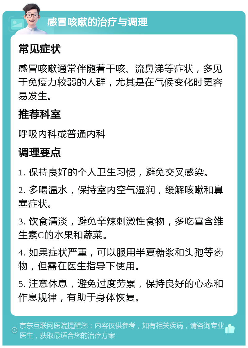 感冒咳嗽的治疗与调理 常见症状 感冒咳嗽通常伴随着干咳、流鼻涕等症状，多见于免疫力较弱的人群，尤其是在气候变化时更容易发生。 推荐科室 呼吸内科或普通内科 调理要点 1. 保持良好的个人卫生习惯，避免交叉感染。 2. 多喝温水，保持室内空气湿润，缓解咳嗽和鼻塞症状。 3. 饮食清淡，避免辛辣刺激性食物，多吃富含维生素C的水果和蔬菜。 4. 如果症状严重，可以服用半夏糖浆和头孢等药物，但需在医生指导下使用。 5. 注意休息，避免过度劳累，保持良好的心态和作息规律，有助于身体恢复。