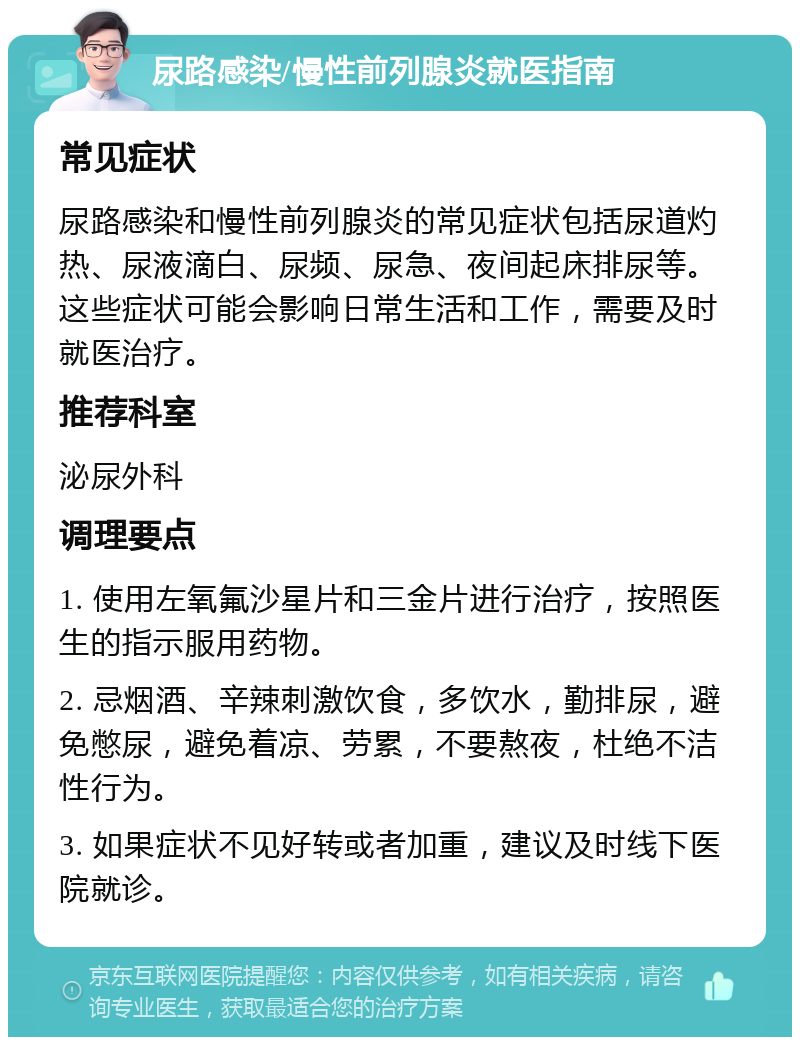 尿路感染/慢性前列腺炎就医指南 常见症状 尿路感染和慢性前列腺炎的常见症状包括尿道灼热、尿液滴白、尿频、尿急、夜间起床排尿等。这些症状可能会影响日常生活和工作，需要及时就医治疗。 推荐科室 泌尿外科 调理要点 1. 使用左氧氟沙星片和三金片进行治疗，按照医生的指示服用药物。 2. 忌烟酒、辛辣刺激饮食，多饮水，勤排尿，避免憋尿，避免着凉、劳累，不要熬夜，杜绝不洁性行为。 3. 如果症状不见好转或者加重，建议及时线下医院就诊。