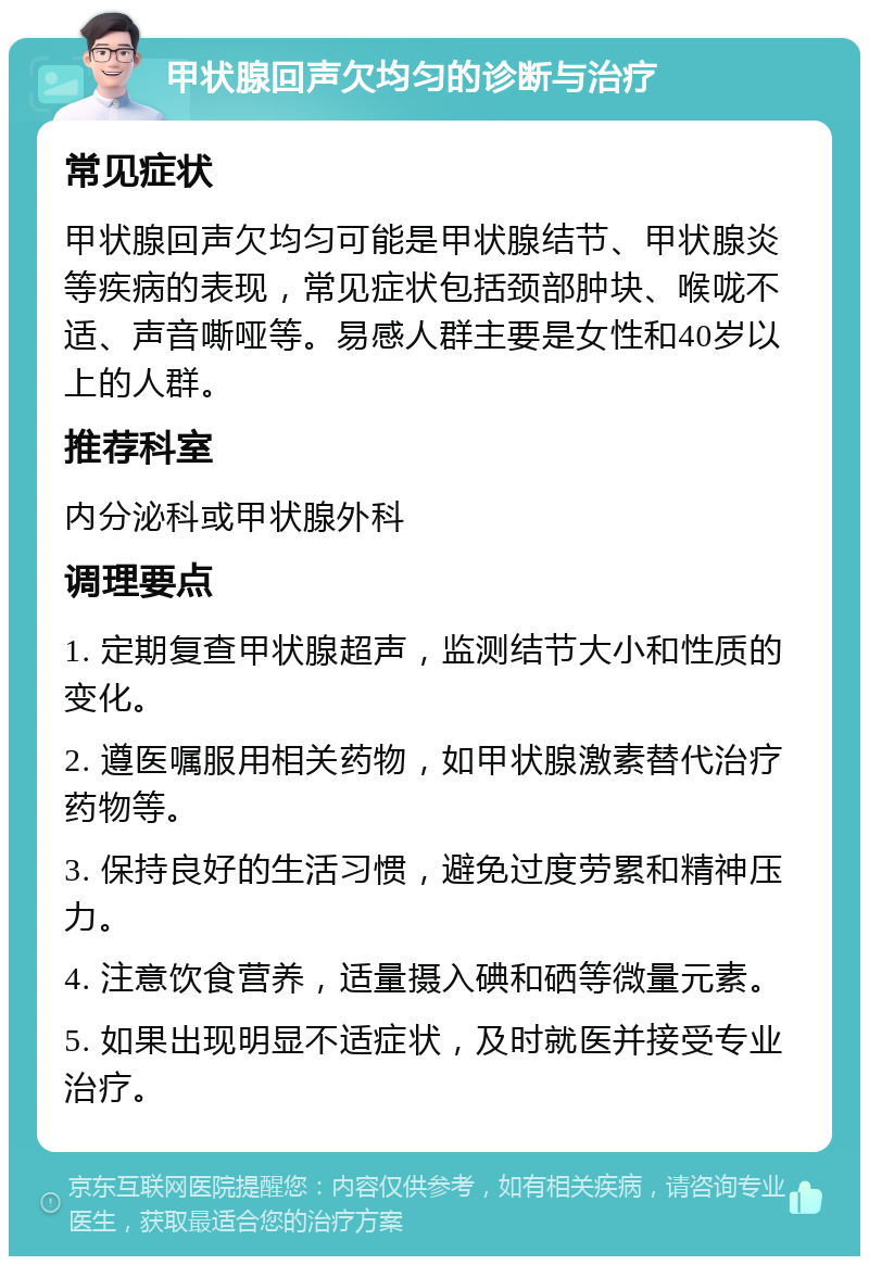 甲状腺回声欠均匀的诊断与治疗 常见症状 甲状腺回声欠均匀可能是甲状腺结节、甲状腺炎等疾病的表现，常见症状包括颈部肿块、喉咙不适、声音嘶哑等。易感人群主要是女性和40岁以上的人群。 推荐科室 内分泌科或甲状腺外科 调理要点 1. 定期复查甲状腺超声，监测结节大小和性质的变化。 2. 遵医嘱服用相关药物，如甲状腺激素替代治疗药物等。 3. 保持良好的生活习惯，避免过度劳累和精神压力。 4. 注意饮食营养，适量摄入碘和硒等微量元素。 5. 如果出现明显不适症状，及时就医并接受专业治疗。