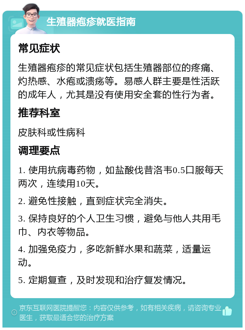 生殖器疱疹就医指南 常见症状 生殖器疱疹的常见症状包括生殖器部位的疼痛、灼热感、水疱或溃疡等。易感人群主要是性活跃的成年人，尤其是没有使用安全套的性行为者。 推荐科室 皮肤科或性病科 调理要点 1. 使用抗病毒药物，如盐酸伐昔洛韦0.5口服每天两次，连续用10天。 2. 避免性接触，直到症状完全消失。 3. 保持良好的个人卫生习惯，避免与他人共用毛巾、内衣等物品。 4. 加强免疫力，多吃新鲜水果和蔬菜，适量运动。 5. 定期复查，及时发现和治疗复发情况。