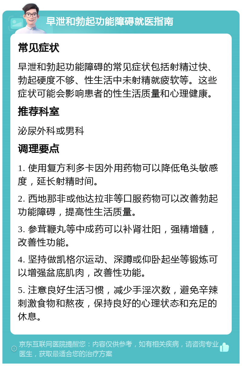 早泄和勃起功能障碍就医指南 常见症状 早泄和勃起功能障碍的常见症状包括射精过快、勃起硬度不够、性生活中未射精就疲软等。这些症状可能会影响患者的性生活质量和心理健康。 推荐科室 泌尿外科或男科 调理要点 1. 使用复方利多卡因外用药物可以降低龟头敏感度，延长射精时间。 2. 西地那非或他达拉非等口服药物可以改善勃起功能障碍，提高性生活质量。 3. 参茸鞭丸等中成药可以补肾壮阳，强精增髓，改善性功能。 4. 坚持做凯格尔运动、深蹲或仰卧起坐等锻炼可以增强盆底肌肉，改善性功能。 5. 注意良好生活习惯，减少手淫次数，避免辛辣刺激食物和熬夜，保持良好的心理状态和充足的休息。