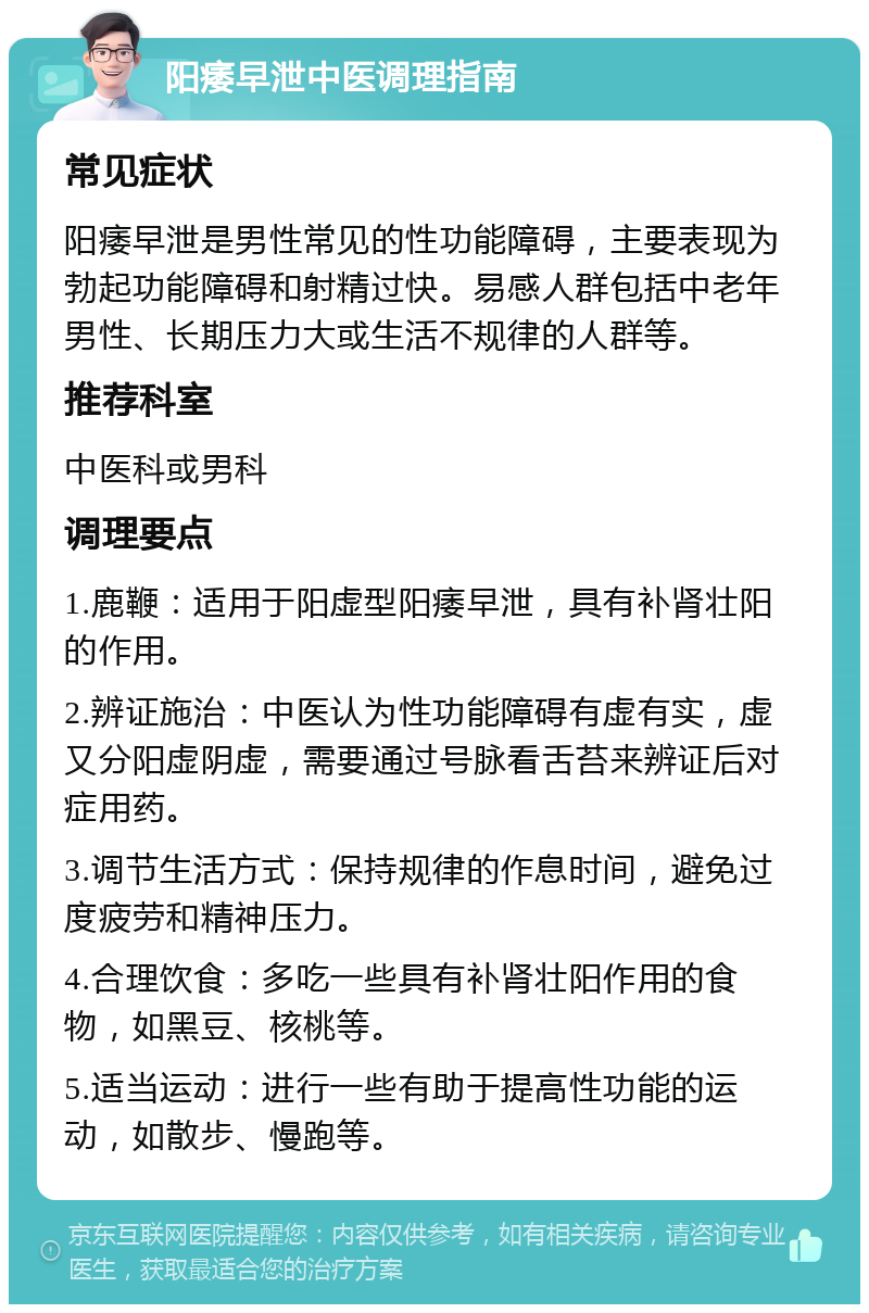 阳痿早泄中医调理指南 常见症状 阳痿早泄是男性常见的性功能障碍，主要表现为勃起功能障碍和射精过快。易感人群包括中老年男性、长期压力大或生活不规律的人群等。 推荐科室 中医科或男科 调理要点 1.鹿鞭：适用于阳虚型阳痿早泄，具有补肾壮阳的作用。 2.辨证施治：中医认为性功能障碍有虚有实，虚又分阳虚阴虚，需要通过号脉看舌苔来辨证后对症用药。 3.调节生活方式：保持规律的作息时间，避免过度疲劳和精神压力。 4.合理饮食：多吃一些具有补肾壮阳作用的食物，如黑豆、核桃等。 5.适当运动：进行一些有助于提高性功能的运动，如散步、慢跑等。