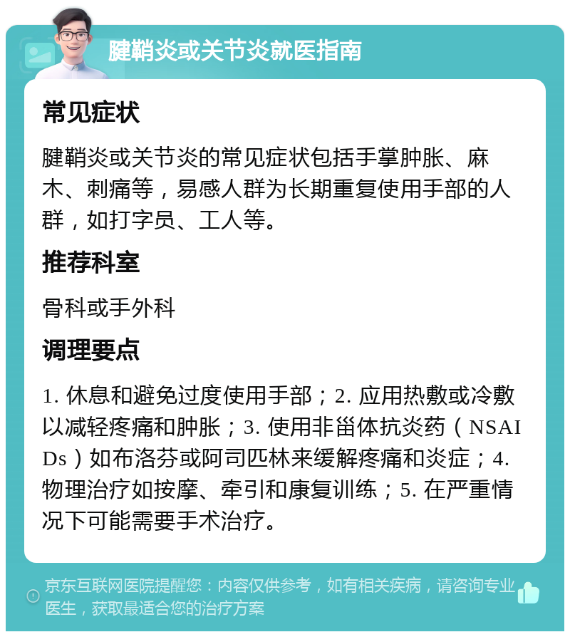 腱鞘炎或关节炎就医指南 常见症状 腱鞘炎或关节炎的常见症状包括手掌肿胀、麻木、刺痛等，易感人群为长期重复使用手部的人群，如打字员、工人等。 推荐科室 骨科或手外科 调理要点 1. 休息和避免过度使用手部；2. 应用热敷或冷敷以减轻疼痛和肿胀；3. 使用非甾体抗炎药（NSAIDs）如布洛芬或阿司匹林来缓解疼痛和炎症；4. 物理治疗如按摩、牵引和康复训练；5. 在严重情况下可能需要手术治疗。