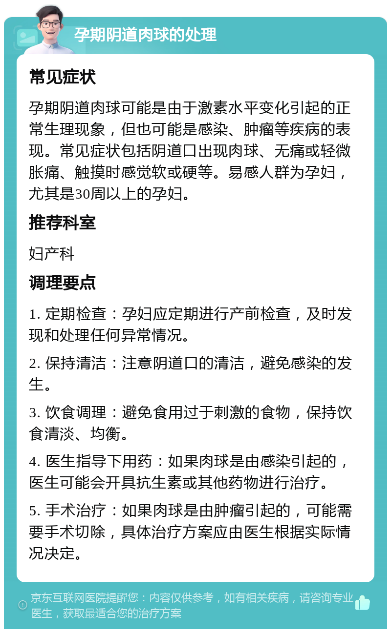 孕期阴道肉球的处理 常见症状 孕期阴道肉球可能是由于激素水平变化引起的正常生理现象，但也可能是感染、肿瘤等疾病的表现。常见症状包括阴道口出现肉球、无痛或轻微胀痛、触摸时感觉软或硬等。易感人群为孕妇，尤其是30周以上的孕妇。 推荐科室 妇产科 调理要点 1. 定期检查：孕妇应定期进行产前检查，及时发现和处理任何异常情况。 2. 保持清洁：注意阴道口的清洁，避免感染的发生。 3. 饮食调理：避免食用过于刺激的食物，保持饮食清淡、均衡。 4. 医生指导下用药：如果肉球是由感染引起的，医生可能会开具抗生素或其他药物进行治疗。 5. 手术治疗：如果肉球是由肿瘤引起的，可能需要手术切除，具体治疗方案应由医生根据实际情况决定。