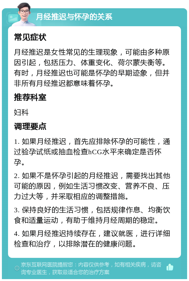 月经推迟与怀孕的关系 常见症状 月经推迟是女性常见的生理现象，可能由多种原因引起，包括压力、体重变化、荷尔蒙失衡等。有时，月经推迟也可能是怀孕的早期迹象，但并非所有月经推迟都意味着怀孕。 推荐科室 妇科 调理要点 1. 如果月经推迟，首先应排除怀孕的可能性，通过验孕试纸或抽血检查hCG水平来确定是否怀孕。 2. 如果不是怀孕引起的月经推迟，需要找出其他可能的原因，例如生活习惯改变、营养不良、压力过大等，并采取相应的调整措施。 3. 保持良好的生活习惯，包括规律作息、均衡饮食和适量运动，有助于维持月经周期的稳定。 4. 如果月经推迟持续存在，建议就医，进行详细检查和治疗，以排除潜在的健康问题。