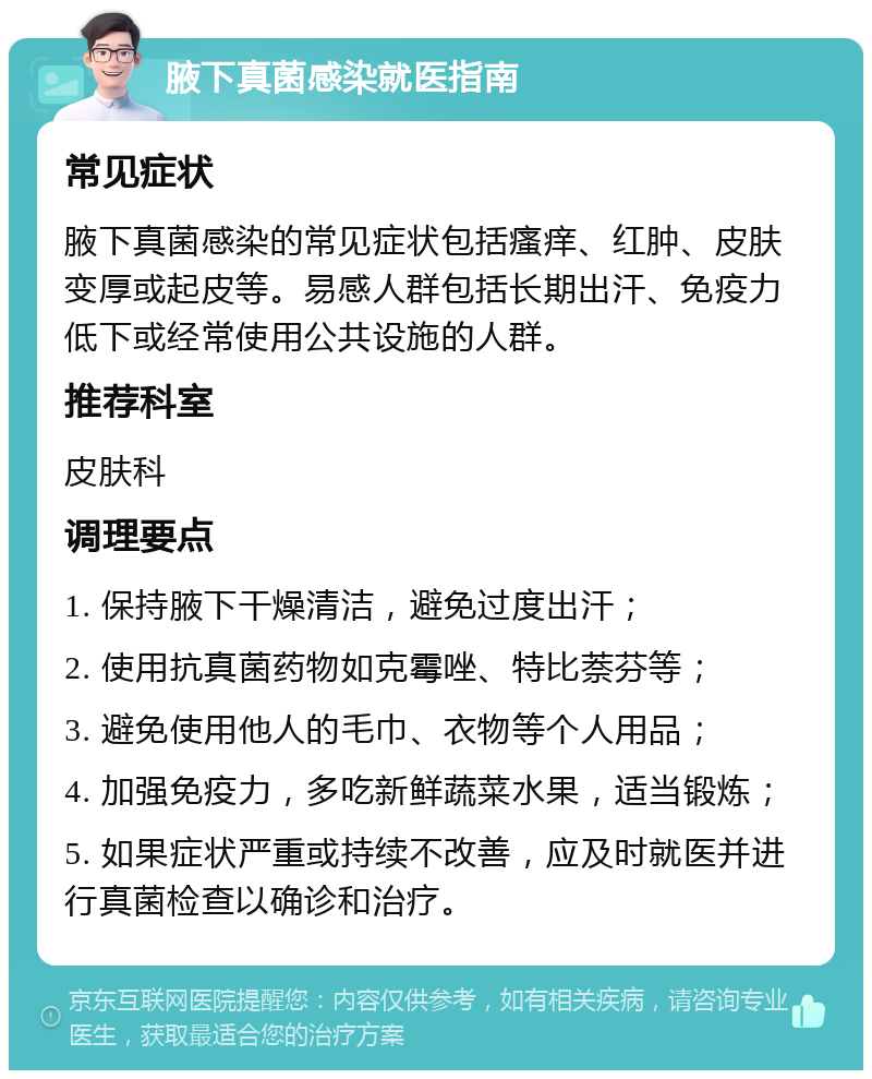 腋下真菌感染就医指南 常见症状 腋下真菌感染的常见症状包括瘙痒、红肿、皮肤变厚或起皮等。易感人群包括长期出汗、免疫力低下或经常使用公共设施的人群。 推荐科室 皮肤科 调理要点 1. 保持腋下干燥清洁，避免过度出汗； 2. 使用抗真菌药物如克霉唑、特比萘芬等； 3. 避免使用他人的毛巾、衣物等个人用品； 4. 加强免疫力，多吃新鲜蔬菜水果，适当锻炼； 5. 如果症状严重或持续不改善，应及时就医并进行真菌检查以确诊和治疗。