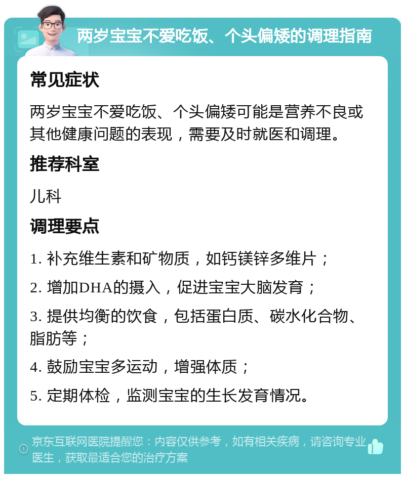 两岁宝宝不爱吃饭、个头偏矮的调理指南 常见症状 两岁宝宝不爱吃饭、个头偏矮可能是营养不良或其他健康问题的表现，需要及时就医和调理。 推荐科室 儿科 调理要点 1. 补充维生素和矿物质，如钙镁锌多维片； 2. 增加DHA的摄入，促进宝宝大脑发育； 3. 提供均衡的饮食，包括蛋白质、碳水化合物、脂肪等； 4. 鼓励宝宝多运动，增强体质； 5. 定期体检，监测宝宝的生长发育情况。